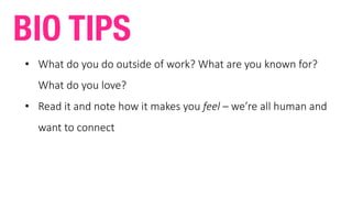 • What	do	you	do	outside	of	work?	What	are	you	known	for?	
What	do	you	love?
• Read	it	and	note	how	it	makes	you	feel	– we’re	all	human	and	
want	to	connect
BIO TIPS
 