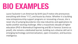 Laura	Faulconer	is	an	American	by	birth	(you’ll	notice	she	pronounces	
everything	with	three	“r’s”),	and	Aussie	by	choice.	Whether	it	is	building	
new	entrepreneurship	support	programs	or	renovating	a	house,	she	is	
never	shy	of	jumping	boundaries	into	new	industries	and	applications	to	
tackle	another	exciting	challenge.	After	a	masochistic	decade	of	higher	
education	(PhD	in	Biomedical	Engineering	and	BS	in	Forensic	Science	as	
proof),	she	remains	a	dedicated	learner,	building	out	a	diverse	skill	set	in	
emerging	technology	commercialisation,	open	innovation,	and	business	
intelligence.
BIO EXAMPLES
 