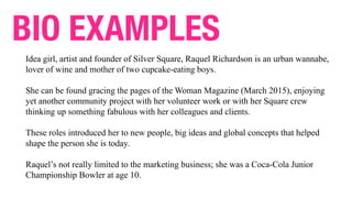 Idea girl, artist and founder of Silver Square, Raquel Richardson is an urban wannabe,
lover of wine and mother of two cupcake-eating boys.
She can be found gracing the pages of the Woman Magazine (March 2015), enjoying
yet another community project with her volunteer work or with her Square crew
thinking up something fabulous with her colleagues and clients.
These roles introduced her to new people, big ideas and global concepts that helped
shape the person she is today.
Raquel’s not really limited to the marketing business; she was a Coca-Cola Junior
Championship Bowler at age 10.
BIO EXAMPLES
 