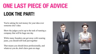 You're asking for real money for your idea over
someone else’s idea
Show the judges you're up to the task of running a
company that will be huge one day
While many founders can get away with wearing
jeans, you should still look put-together
That means you should dress professionally, and
whatever you do, don't chew gum on stage
ONE LAST PIECE OF ADVICE
LOOK THE PART!
 