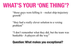 “those guys were killing it – rocket ship trajectory
growth”
“they had a really clever solution to a vexing
problem”
“I don’t remember what they did, but the team was
bankable– A-players all the way”
Question: What makes you exceptional?
WHAT’S YOUR ‘ONE THING’?
 
