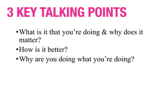 3 KEY TALKING POINTS
•What is it that you’re doing & why does it
matter?
•How is it better?
•Why are you doing what you’re...