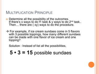 MULTIPLICATION PRINCIPLE
 Determine all the possibility of the outcomes.
If there’s x ways to do f1 task & y ways to do 2nd task..
Then… there are ( xy) ways to do the procedure.
 For example, if ice cream sundaes come in 5 flavors
with 3 possible toppings, how many different sundaes
can be made with one flavor of ice cream and one
topping?
Solution : Instead of list all the possibilities,
5 • 3 = 15 possible sundaes
 