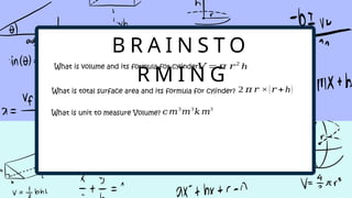 B R A I N S T O
R M I N G
What is volume and its formula for cylinder?
What is total surface area and its formula for cylinder?
š =š š2
h
2 š š Ć(š +h)
What is unit to measure Volume? šš3
š3
š š3