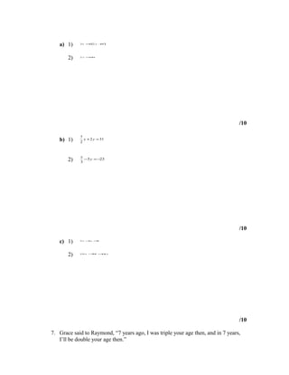 a) 1)    3x = ( y + )
                2 2   9




       2)   2 y =3 x
                 −




                                                                                  /10

            7
   b) 1)    2
              x + 2 y = 31



            x
       2)   3
              − 5 y = −23




                                                                                  /10

   c) 1)    2 x −y =
                 3  5




       2)   10 x − = y
                 25 15




                                                                                  /10

7. Grace said to Raymond, “7 years ago, I was triple your age then, and in 7 years,
   I’ll be double your age then.”
 