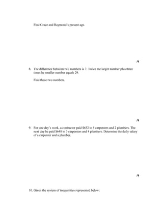 Find Grace and Raymond’s present age.




                                                                                  /9

8. The difference between two numbers is 7. Twice the larger number plus three
   times he smaller number equals 29.

   Find these two numbers.




                                                                                  /9

9. For one day’s work, a contractor paid $632 to 5 carpenters and 2 plumbers. The
   next day he paid $648 to 3 carpenters and 4 plumbers. Determine the daily salary
   of a carpenter and a plumber.




                                                                                  /9



10. Given the system of inequalities represented below:
 