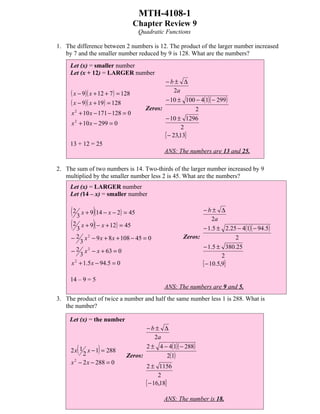MTH-4108-1
                                    Chapter Review 9
                                     Quadratic Functions

1. The difference between 2 numbers is 12. The product of the larger number increased
   by 7 and the smaller number reduced by 9 is 128. What are the numbers?
     Let (x) = smaller number
     Let (x + 12) = LARGER number
                                              −b± ∆
     ( x − 9)( x + 12 + 7 ) = 128                  2a
     ( x − 9)( x + 19) = 128                  − 10 ± 100 − 4(1)( − 299)
                                       Zeros:            2
     x 2 + 10 x − 171 − 128 = 0
                                              − 10 ± 1296
     x 2 + 10 x − 299 = 0
                                                      2
                                              { − 23,13}
     13 + 12 = 25
                                              ANS: The numbers are 13 and 25.

2. The sum of two numbers is 14. Two-thirds of the larger number increased by 9
   multiplied by the smaller number less 2 is 45. What are the numbers?
     Let (x) = LARGER number
     Let (14 – x) = smaller number

     ( 2 3 x + 9)(14 − x − 2) = 45                          −b± ∆

     ( 2 3 x + 9)( − x + 12) = 45
                                                                 2a
                                                            − 1.5 ± 2.25 − 4(1)( − 94.5)
     − 2 x 2 − 9 x + 8 x + 108 − 45 = 0              Zeros:             2
        3
                                                            − 1.5 ± 380.25
     − 2 x 2 − x + 63 = 0
        3                                                            2
     x + 1.5 x − 94.5 = 0
      2
                                                            { − 10.5,9}
     14 – 9 = 5
                                              ANS: The numbers are 9 and 5.
3. The product of twice a number and half the same number less 1 is 288. What is
   the number?

     Let (x) = the number
                                      −b± ∆
                                         2a
                                      2 ± 4 − 4(1)( − 288)
       (  2
                  )
     2 x 1 x − 1 = 288
                               Zeros:        2(1)
     x − 2 x − 288 = 0
       2
                                       2 ± 1156
                                             2
                                       { − 16,18}
                                              ANS: The number is 18.
 