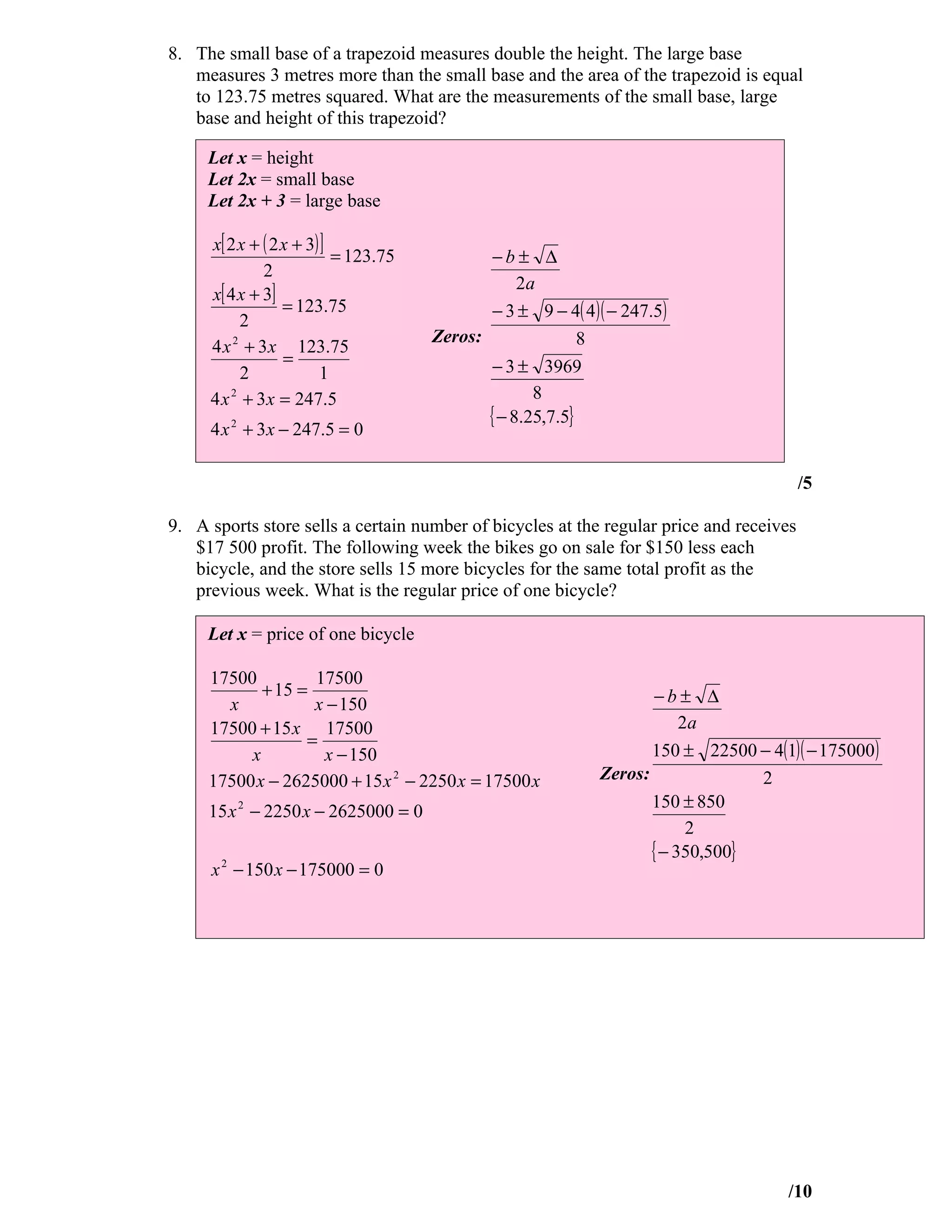 8. The small base of a trapezoid measures double the height. The large base
   measures 3 metres more than the small base and the area of the trapezoid is equal
   to 123.75 metres squared. What are the measurements of the small base, large
   base and height of this trapezoid?

     Let x = height
     Let 2x = small base
     Let 2x + 3 = large base

     x[ 2 x + ( 2 x + 3) ]
                           = 123.75          −b± ∆
              2
                                                  2a
     x[ 4 x + 3]
                  = 123.75                   − 3 ± 9 − 4( 4 )( − 247.5)
           2
                                      Zeros:               8
     4 x 2 + 3 x 123.75
                  =                          − 3 ± 3969
           2             1
     4 x + 3 x = 247.5
         2                                          8
                                             { − 8.25,7.5}
     4 x 2 + 3 x − 247.5 = 0

                                                                                         /5

9. A sports store sells a certain number of bicycles at the regular price and receives
   $17 500 profit. The following week the bikes go on sale for $150 less each
   bicycle, and the store sells 15 more bicycles for the same total profit as the
   previous week. What is the regular price of one bicycle?

     Let x = price of one bicycle

     17500         17500
            + 15 =                                                  −b± ∆
       x           x − 150
     17500 + 15 x 17500                                                  2a
                  =
          x         x − 150                                         150 ± 22500 − 4(1)( − 175000 )
     17500 x − 2625000 + 15 x 2 − 2250 x = 17500 x           Zeros:              2
                                                                    150 ± 850
     15 x 2 − 2250 x − 2625000 = 0
                                                                          2
                                                                    { − 350,500}
     x 2 − 150 x − 175000 = 0




                                                                                     /10
 
