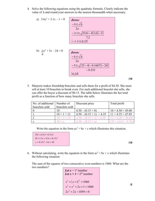 4. Solve the following equations using the quadratic formula. Clearly indicate the
   value of ∆ and round your answers to the nearest thousandth when necessary.

       a) 3.6x2 + 3.1x – 1 = 0                Zeros:
                                              −b± ∆
                                                   2a
                                              − 3.1 ± ( 9.61 − 4( 3.6 )( − 1) )
                                                           7.2
                                              { − 1.111,0.25}

       b) -1x2 + 5x – 24 = 0
                                              Zeros:
           6
                                              −b± ∆
                                                   2a
                                              − 5 ± ( 25 − 4( − 0.1667 )( − 24 ) )
                                                          − 0.333
                                              { 6,24}
                                                                                                     /10

5. Marjorie makes friendship bracelets and sells them for a profit of $4.50. She must
   sell at least 10 bracelets to break even. For each additional bracelet she sells, she
   can offer the buyer a discount of $0.15. The table below illustrates the her total
   profit as a function of how many bracelets she sells.

    No. of additional             Number of        Discount price                    Total profit
    bracelets sold                bracelets sold
    0                             10               4.50 – (0.15 × 0)                 10 × 4.50 = 45.00
    1                             10 + 1 = 11      4.50 – (0.15 × 1) = 4.35          11 × 4.35 = 47.85
    2                             10 + 2 = 12      4.50 – (0.15 × 2) = 4.20          12 × 4.20 = 50.40
    x                             10 + x           4.50 – (0.15 × x)                 (10 + x)(4.5 – 0.15x)

       Write the equation in the form ax2 + bx + c which illustrates this situation.
      (10 + x )( 4.5 − 0.15 x )
      45 + 1.5 x + 4.5 x + 0.15 x 2
      y = 0.15 x 2 + 6 x + 45                                                                        /10


6. Without calculating, write the equation in the form ax2 + bx + c which illustrates
   the following situation:

   The sum of the squares of two consecutive even numbers is 1060. What are the
   two numbers?
                              Let x = 1st number
                              Let x + 1 = 2nd number

                                         x 2 + ( x + 1) = 1060
                                                     2

                                                                                                      /5
                                         x 2 + x 2 + 2 x + 1 = 1060
                                         2 x 2 + 2 x − 1059 = 0
 