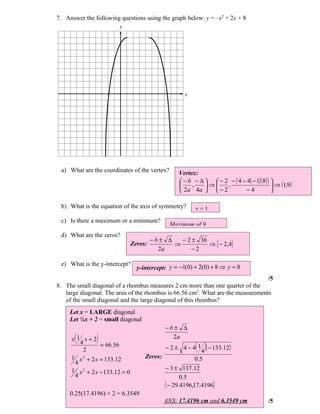 7. Answer the following questions using the graph below: y = –x2 + 2x + 8
                        y




                                                      x




 a) What are the coordinates of the vertex?        Vertex:
                                                    − b − ∆   − 2 − ( 4 − 4( − 1)( 8) ) 
                                                       ,    ⇒    ,                       ⇒ (1,9 )
                                                    2a 4a   − 2          −4             

 b) What is the equation of the axis of symmetry?         x=1
 c) Is there a maximum or a minimum?
                                               Maximum of 9
 d) What are the zeros?
                                         −b± ∆   − 2 ± 36
                                Zeros:         ⇒          ⇒ { − 2,4}
                                           2a       −2

 e) What is the y-intercept?
                                  y-intercept: y = −1(0) + 2(0) + 8 ⇒ y = 8
                                                                                 /5
8. The small diagonal of a rhombus measures 2 cm more than one quarter of the
   large diagonal. The area of the rhombus is 66.56 cm2. What are the measurements
   of the small diagonal and the large diagonal of this rhombus?
     Let x = LARGE diagonal
     Let ¼x + 2 = small diagonal
                                              −b± ∆
      (
     x 1 x+2   )                                2a
        4
         2
                 = 66.56                      −2± 4−4 1   ( 4 )( − 133.12)
     1 x 2 + 2 x = 133.12            Zeros:                0.5
      4
     1 x 2 + 2 x − 133.12 = 0                 − 3 ± 137.12
      4                                              0.5
                                              { − 29.4196,17.4196}
     0.25(17.4196) + 2 = 6.3549
                                              ANS: 17.4196 cm and 6.3549 cm               /5
 