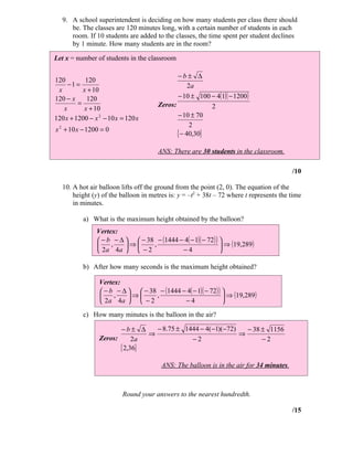 9. A school superintendent is deciding on how many students per class there should
      be. The classes are 120 minutes long, with a certain number of students in each
      room. If 10 students are added to the classes, the time spent per student declines
      by 1 minute. How many students are in the room?

Let x = number of students in the classroom

                                              −b± ∆
120         120
     −1 =                                          2a
 x         x + 10
120 − x     120                               − 10 ± 100 − 4(1)( − 1200 )
         =                             Zeros:            2
   x       x + 10
120 x + 1200 − x 2 − 10 x = 120 x             − 10 ± 70
                                                    2
x 2 + 10 x − 1200 = 0
                                              { − 40,30}
                                       ANS: There are 30 students in the classroom.

                                                                                         /10

   10. A hot air balloon lifts off the ground from the point (2, 0). The equation of the
       height (y) of the balloon in metres is: y = –t2 + 38t – 72 where t represents the time
       in minutes.

           a) What is the maximum height obtained by the balloon?
                Vertex:
                 − b − ∆   − 38 − (1444 − 4( − 1)( − 72 ) ) 
                    ,    ⇒     ,                             ⇒ (19,289 )
                 2a 4a   − 2             −4                 

           b) After how many seconds is the maximum height obtained?

                 Vertex:
                  − b − ∆   − 38 − (1444 − 4( − 1)( − 72 ) ) 
                     ,    ⇒     ,                             ⇒ (19,289 )
                  2a 4a   − 2             −4                 
           c) How many minutes is the balloon in the air?

                        −b± ∆     − 8.75 ± 1444 − 4( −1)(−72)   − 38 ± 1156
                                ⇒                             ⇒
                 Zeros:      2a              −2                      −2
                        { 2,36}
                                        ANS: The balloon is in the air for 34 minutes.



                          Round your answers to the nearest hundredth.

                                                                                         /15
 