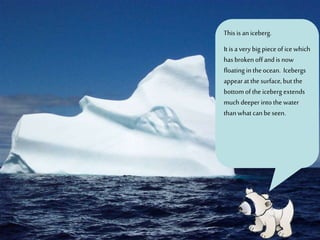 This isaniceberg.
It isavery big pieceof icewhich
hasbrokenoffandis now
floatingin theocean. Icebergs
appearatthe surface,butthe
bottomofthe iceberg extends
much deeper intothe water
thanwhatcanbeseen.
 
