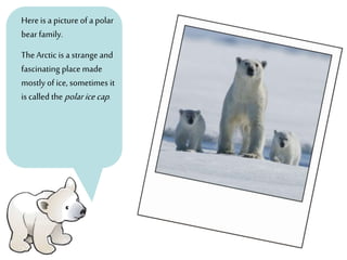 Here is a picture of a polar
bearfamily.
TheArctic is a strange and
fascinating place made
mostly of ice, sometimes it
is called the polaricecap.
 