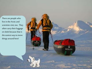There are people who
live in the Arctic and
scientists visit, too. They
often carry their luggage
on sleds because that is
the easiest way to move
things around here!
 