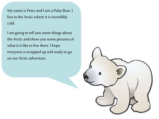 My name is Peter and I am a Polar Bear.I
live in the Arctic where it is incredibly
cold.
I am going to tell you some things about
the Arctic and show you some pictures of
what it is like to livethere. I hope
everyone is wrapped up and ready to go
on ourArctic adventure.
 