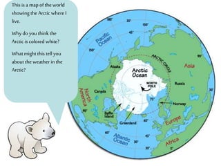 This is a map of the world
showing the Arctic where I
live.
Why do you think the
Arctic is colored white?
What might this tell you
about the weather in the
Arctic?
 