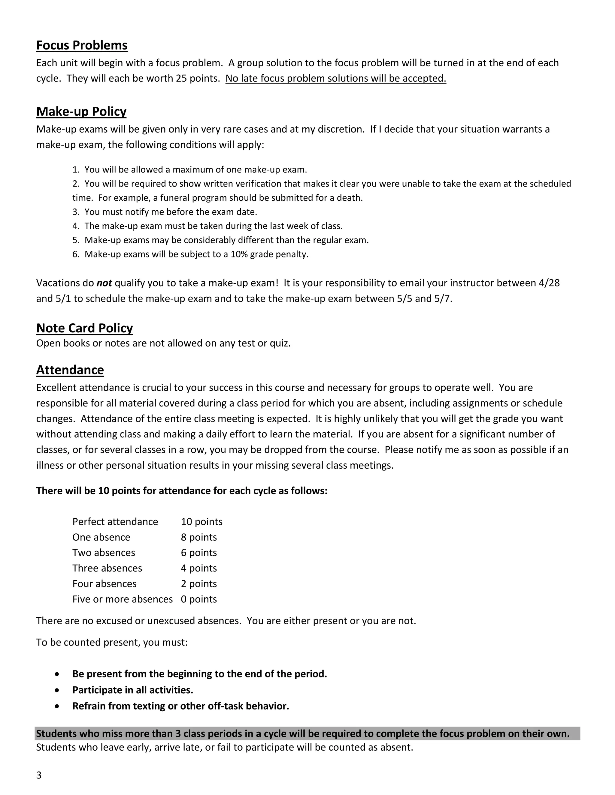 Focus Problems
Each unit will begin with a focus problem. A group solution to the focus problem will be turned in at the end of each
cycle. They will each be worth 25 points. No late focus problem solutions will be accepted.

Make-up Policy
Make-up exams will be given only in very rare cases and at my discretion. If I decide that your situation warrants a
make-up exam, the following conditions will apply:
1. You will be allowed a maximum of one make-up exam.
2. You will be required to show written verification that makes it clear you were unable to take the exam at the scheduled
time. For example, a funeral program should be submitted for a death.
3. You must notify me before the exam date.
4. The make-up exam must be taken during the last week of class.
5. Make-up exams may be considerably different than the regular exam.
6. Make-up exams will be subject to a 10% grade penalty.

Vacations do not qualify you to take a make-up exam! It is your responsibility to email your instructor between 4/28
and 5/1 to schedule the make-up exam and to take the make-up exam between 5/5 and 5/7.

Note Card Policy
Open books or notes are not allowed on any test or quiz.

Attendance
Excellent attendance is crucial to your success in this course and necessary for groups to operate well. You are
responsible for all material covered during a class period for which you are absent, including assignments or schedule
changes. Attendance of the entire class meeting is expected. It is highly unlikely that you will get the grade you want
without attending class and making a daily effort to learn the material. If you are absent for a significant number of
classes, or for several classes in a row, you may be dropped from the course. Please notify me as soon as possible if an
illness or other personal situation results in your missing several class meetings.
There will be 10 points for attendance for each cycle as follows:
Perfect attendance
One absence
Two absences
Three absences
Four absences
Five or more absences

10 points
8 points
6 points
4 points
2 points
0 points

There are no excused or unexcused absences. You are either present or you are not.
To be counted present, you must:




Be present from the beginning to the end of the period.
Participate in all activities.
Refrain from texting or other off-task behavior.

Students who miss more than 3 class periods in a cycle will be required to complete the focus problem on their own.
Students who leave early, arrive late, or fail to participate will be counted as absent.
3

 