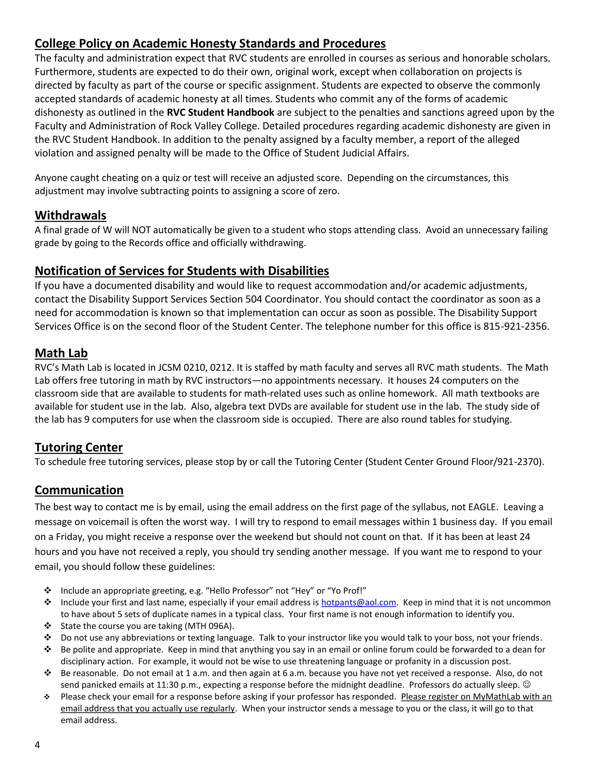 College Policy on Academic Honesty Standards and Procedures
The faculty and administration expect that RVC students are enrolled in courses as serious and honorable scholars.
Furthermore, students are expected to do their own, original work, except when collaboration on projects is
directed by faculty as part of the course or specific assignment. Students are expected to observe the commonly
accepted standards of academic honesty at all times. Students who commit any of the forms of academic
dishonesty as outlined in the RVC Student Handbook are subject to the penalties and sanctions agreed upon by the
Faculty and Administration of Rock Valley College. Detailed procedures regarding academic dishonesty are given in
the RVC Student Handbook. In addition to the penalty assigned by a faculty member, a report of the alleged
violation and assigned penalty will be made to the Office of Student Judicial Affairs.
Anyone caught cheating on a quiz or test will receive an adjusted score. Depending on the circumstances, this
adjustment may involve subtracting points to assigning a score of zero.

Withdrawals
A final grade of W will NOT automatically be given to a student who stops attending class. Avoid an unnecessary failing
grade by going to the Records office and officially withdrawing.

Notification of Services for Students with Disabilities
If you have a documented disability and would like to request accommodation and/or academic adjustments,
contact the Disability Support Services Section 504 Coordinator. You should contact the coordinator as soon as a
need for accommodation is known so that implementation can occur as soon as possible. The Disability Support
Services Office is on the second floor of the Student Center. The telephone number for this office is 815-921-2356.

Math Lab
RVC’s Math Lab is located in JCSM 0210, 0212. It is staffed by math faculty and serves all RVC math students. The Math
Lab offers free tutoring in math by RVC instructors—no appointments necessary. It houses 24 computers on the
classroom side that are available to students for math-related uses such as online homework. All math textbooks are
available for student use in the lab. Also, algebra text DVDs are available for student use in the lab. The study side of
the lab has 9 computers for use when the classroom side is occupied. There are also round tables for studying.

Tutoring Center
To schedule free tutoring services, please stop by or call the Tutoring Center (Student Center Ground Floor/921-2370).

Communication
The best way to contact me is by email, using the email address on the first page of the syllabus, not EAGLE. Leaving a
message on voicemail is often the worst way. I will try to respond to email messages within 1 business day. If you email
on a Friday, you might receive a response over the weekend but should not count on that. If it has been at least 24
hours and you have not received a reply, you should try sending another message. If you want me to respond to your
email, you should follow these guidelines:
 Include an appropriate greeting, e.g. “Hello Professor” not “Hey” or “Yo Prof!”
 Include your first and last name, especially if your email address is hotpants@aol.com. Keep in mind that it is not uncommon
to have about 5 sets of duplicate names in a typical class. Your first name is not enough information to identify you.
 State the course you are taking (MTH 096A).
 Do not use any abbreviations or texting language. Talk to your instructor like you would talk to your boss, not your friends.
 Be polite and appropriate. Keep in mind that anything you say in an email or online forum could be forwarded to a dean for
disciplinary action. For example, it would not be wise to use threatening language or profanity in a discussion post.
 Be reasonable. Do not email at 1 a.m. and then again at 6 a.m. because you have not yet received a response. Also, do not
send panicked emails at 11:30 p.m., expecting a response before the midnight deadline. Professors do actually sleep. 
 Please check your email for a response before asking if your professor has responded. Please register on MyMathLab with an
email address that you actually use regularly. When your instructor sends a message to you or the class, it will go to that
email address.

4

 