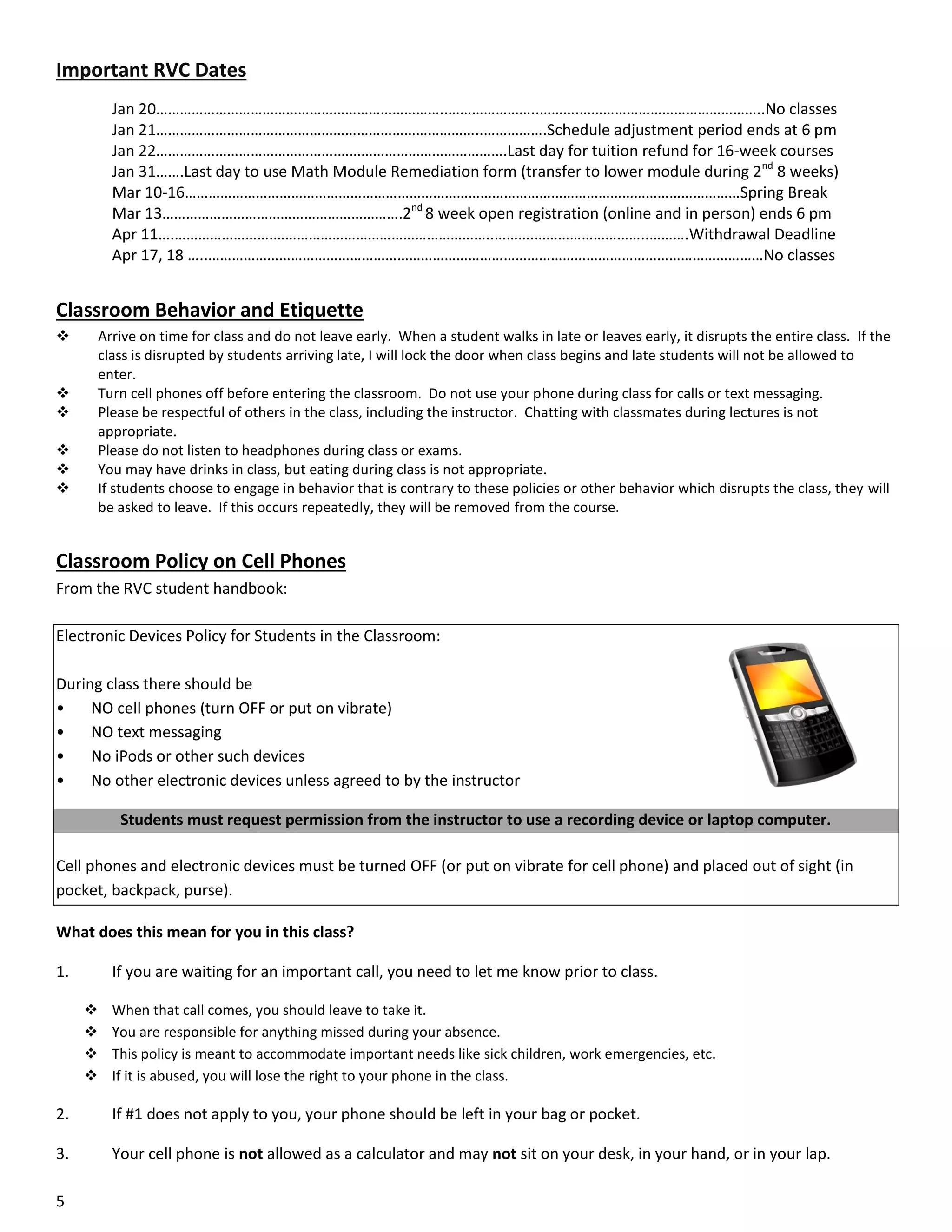 Important RVC Dates
Jan 20………………………………………………………………..…………………..……….………………………………………..No classes
Jan 21………………………………………………………………………..…………….Schedule adjustment period ends at 6 pm
Jan 22……………………………………….…………………………………….Last day for tuition refund for 16-week courses
Jan 31…….Last day to use Math Module Remediation form (transfer to lower module during 2nd 8 weeks)
Mar 10-16……………………………………………………………………………………………………………………………Spring Break
Mar 13…………………………………………………….2nd 8 week open registration (online and in person) ends 6 pm
Apr 11….…………………….………………………………………………..……….………………………..……….Withdrawal Deadline
Apr 17, 18 …..……………………………………………………………………………………………………………………………No classes

Classroom Behavior and Etiquette


Arrive on time for class and do not leave early. When a student walks in late or leaves early, it disrupts the entire class. If the
class is disrupted by students arriving late, I will lock the door when class begins and late students will not be allowed to
enter.
Turn cell phones off before entering the classroom. Do not use your phone during class for calls or text messaging.
Please be respectful of others in the class, including the instructor. Chatting with classmates during lectures is not
appropriate.
Please do not listen to headphones during class or exams.
You may have drinks in class, but eating during class is not appropriate.
If students choose to engage in behavior that is contrary to these policies or other behavior which disrupts the class, they will
be asked to leave. If this occurs repeatedly, they will be removed from the course.







Classroom Policy on Cell Phones
From the RVC student handbook:
Electronic Devices Policy for Students in the Classroom:
During class there should be
•
NO cell phones (turn OFF or put on vibrate)
•
NO text messaging
•
No iPods or other such devices
•
No other electronic devices unless agreed to by the instructor
Students must request permission from the instructor to use a recording device or laptop computer.
Cell phones and electronic devices must be turned OFF (or put on vibrate for cell phone) and placed out of sight (in
pocket, backpack, purse).
What does this mean for you in this class?
1.

If you are waiting for an important call, you need to let me know prior to class.





When that call comes, you should leave to take it.
You are responsible for anything missed during your absence.
This policy is meant to accommodate important needs like sick children, work emergencies, etc.
If it is abused, you will lose the right to your phone in the class.

2.

If #1 does not apply to you, your phone should be left in your bag or pocket.

3.

Your cell phone is not allowed as a calculator and may not sit on your desk, in your hand, or in your lap.

5

 