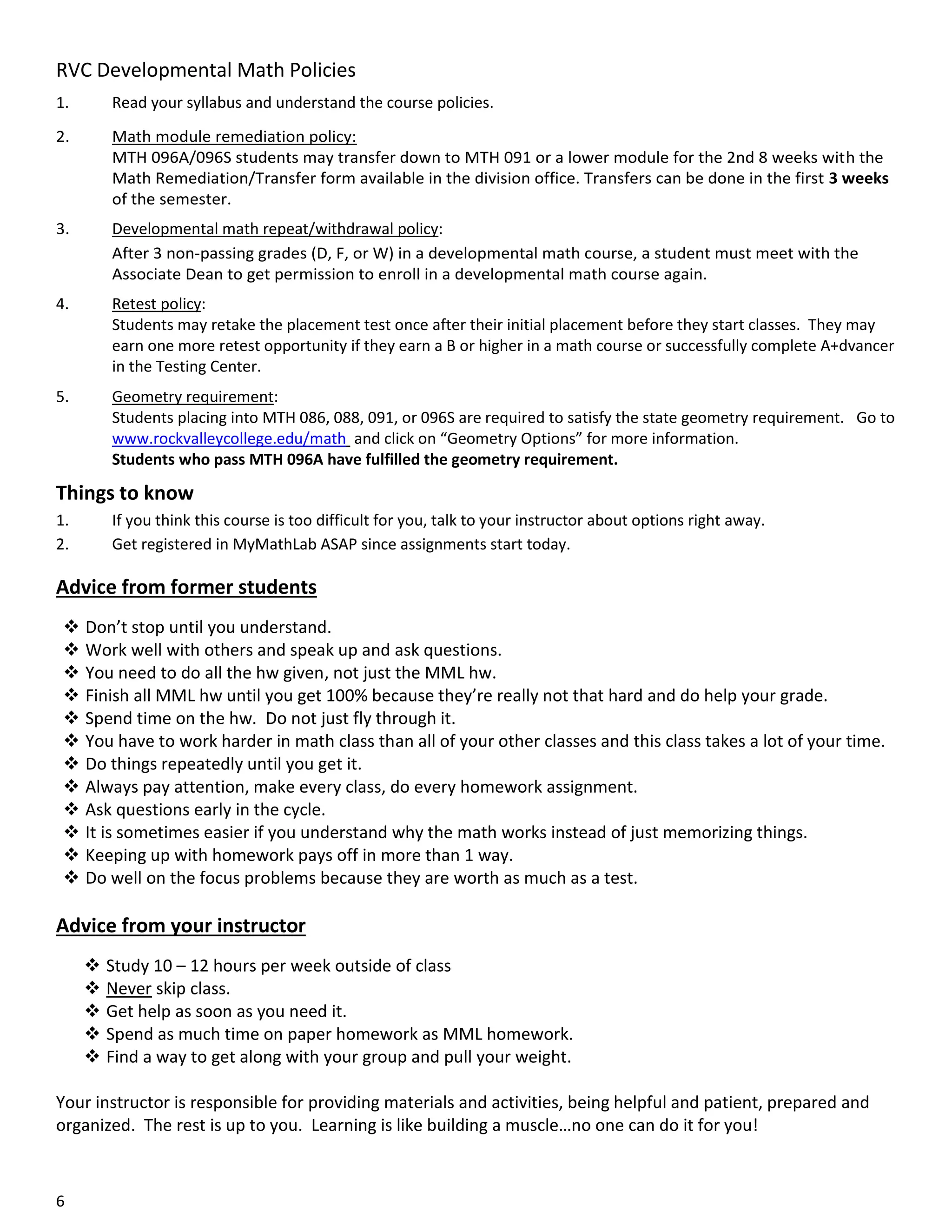 RVC Developmental Math Policies
1.

Read your syllabus and understand the course policies.

2.

Math module remediation policy:
MTH 096A/096S students may transfer down to MTH 091 or a lower module for the 2nd 8 weeks with the
Math Remediation/Transfer form available in the division office. Transfers can be done in the first 3 weeks
of the semester.

3.

Developmental math repeat/withdrawal policy:
After 3 non-passing grades (D, F, or W) in a developmental math course, a student must meet with the
Associate Dean to get permission to enroll in a developmental math course again.

4.

Retest policy:
Students may retake the placement test once after their initial placement before they start classes. They may
earn one more retest opportunity if they earn a B or higher in a math course or successfully complete A+dvancer
in the Testing Center.

5.

Geometry requirement:
Students placing into MTH 086, 088, 091, or 096S are required to satisfy the state geometry requirement. Go to
www.rockvalleycollege.edu/math and click on “Geometry Options” for more information.
Students who pass MTH 096A have fulfilled the geometry requirement.

Things to know
1.
2.

If you think this course is too difficult for you, talk to your instructor about options right away.
Get registered in MyMathLab ASAP since assignments start today.

Advice from former students
 Don’t stop until you understand.
 Work well with others and speak up and ask questions.
 You need to do all the hw given, not just the MML hw.
 Finish all MML hw until you get 100% because they’re really not that hard and do help your grade.
 Spend time on the hw. Do not just fly through it.
 You have to work harder in math class than all of your other classes and this class takes a lot of your time.
 Do things repeatedly until you get it.
 Always pay attention, make every class, do every homework assignment.
 Ask questions early in the cycle.
 It is sometimes easier if you understand why the math works instead of just memorizing things.
 Keeping up with homework pays off in more than 1 way.
 Do well on the focus problems because they are worth as much as a test.

Advice from your instructor
 Study 10 – 12 hours per week outside of class
 Never skip class.
 Get help as soon as you need it.
 Spend as much time on paper homework as MML homework.
 Find a way to get along with your group and pull your weight.
Your instructor is responsible for providing materials and activities, being helpful and patient, prepared and
organized. The rest is up to you. Learning is like building a muscle…no one can do it for you!

6

 