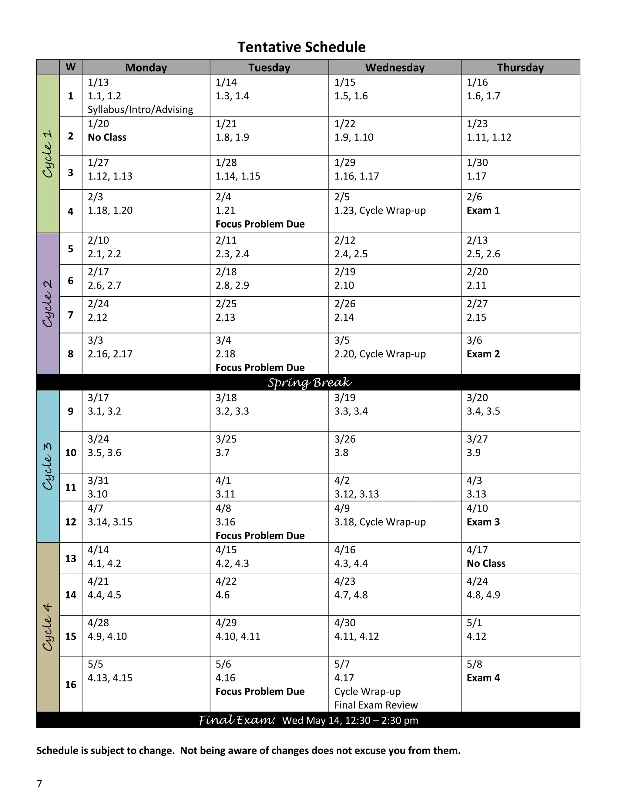 Tentative Schedule
W

Monday

Tuesday

Wednesday

Thursday

1/14
1.3, 1.4

1/15
1.5, 1.6

1/16
1.6, 1.7

2

1/13
1.1, 1.2
Syllabus/Intro/Advising
1/20
No Class

1/21
1.8, 1.9

1/22
1.9, 1.10

1/23
1.11, 1.12

3

1/27
1.12, 1.13

1/28
1.14, 1.15

1/29
1.16, 1.17

1/30
1.17

4

2/3
1.18, 1.20

2/5
1.23, Cycle Wrap-up

2/6
Exam 1

5

2/10
2.1, 2.2

2/4
1.21
Focus Problem Due
2/11
2.3, 2.4

2/12
2.4, 2.5

2/13
2.5, 2.6

6

2/17
2.6, 2.7

2/18
2.8, 2.9

2/19
2.10

2/20
2.11

7

2/24
2.12

2/25
2.13

2/26
2.14

2/27
2.15

8

3/3
2.16, 2.17

3/6
Exam 2

9

3/17
3.1, 3.2

3/4
3/5
2.18
2.20, Cycle Wrap-up
Focus Problem Due
Spring Break
3/18
3/19
3.2, 3.3
3.3, 3.4

10

3/24
3.5, 3.6

3/25
3.7

3/26
3.8

3/27
3.9

12

3/31
3.10
4/7
3.14, 3.15

4/2
3.12, 3.13
4/9
3.18, Cycle Wrap-up

4/3
3.13
4/10
Exam 3

13

4/14
4.1, 4.2

4/1
3.11
4/8
3.16
Focus Problem Due
4/15
4.2, 4.3

4/16
4.3, 4.4

4/17
No Class

14

4/21
4.4, 4.5

4/22
4.6

4/23
4.7, 4.8

4/24
4.8, 4.9

15

4/28
4.9, 4.10

4/29
4.10, 4.11

4/30
4.11, 4.12

5/1
4.12

5/5
4.13, 4.15

5/6
4.16
Focus Problem Due

Cycle 4

Cycle 3

Cycle 2

Cycle 1

1

11

16

5/7
4.17
Cycle Wrap-up
Final Exam Review
Final Exam: Wed May 14, 12:30 – 2:30 pm

Schedule is subject to change. Not being aware of changes does not excuse you from them.
7

3/20
3.4, 3.5

5/8
Exam 4

 