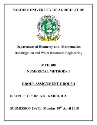 SOKOINE UNIVERSITY OF AGRICULTURE
Department of Biometry and Mathematics
Bsc.Irrigation and Water Resources Engineering
MTH 108
NUMERICAL METHODS 1
GROUP ASSIGNMENT-GROUP 4
INSTRUCTOR: Dr. G.K. KARUGILA
SUBMISSION DATE: Monday 30th
April 2018
 