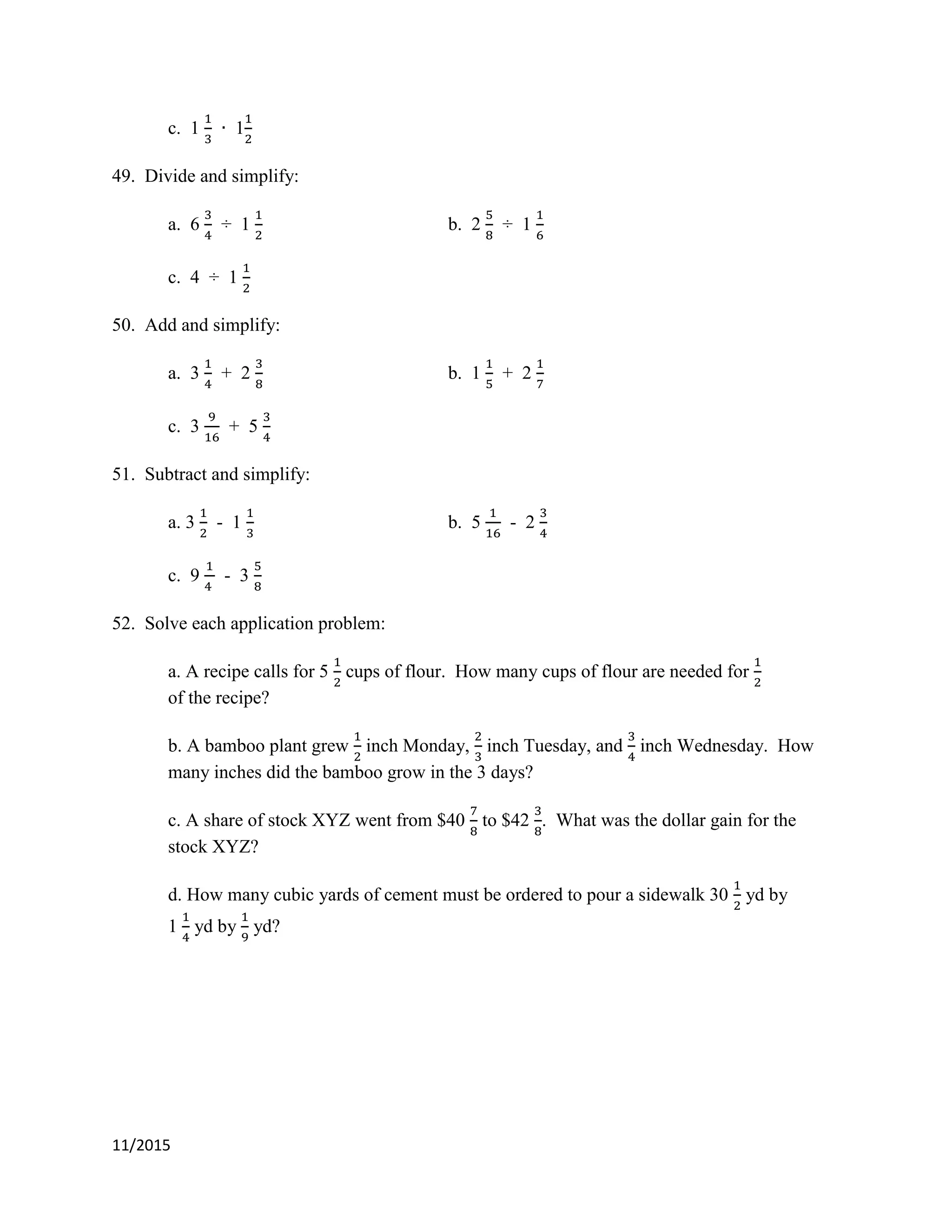 11/2015
c. 1 1
49. Divide and simplify:
a. 6 ÷ 1 b. 2 ÷ 1
c. 4 ÷ 1
50. Add and simplify:
a. 3 + 2 b. 1 + 2
c. 3 + 5
51. Subtract and simplify:
a. 3 - 1 b. 5 - 2
c. 9 - 3
52. Solve each application problem:
a. A recipe calls for 5 cups of flour. How many cups of flour are needed for
of the recipe?
b. A bamboo plant grew inch Monday, inch Tuesday, and inch Wednesday. How
many inches did the bamboo grow in the 3 days?
c. A share of stock XYZ went from $40 to $42 . What was the dollar gain for the
stock XYZ?
d. How many cubic yards of cement must be ordered to pour a sidewalk 30 yd by
1 yd by yd?
 