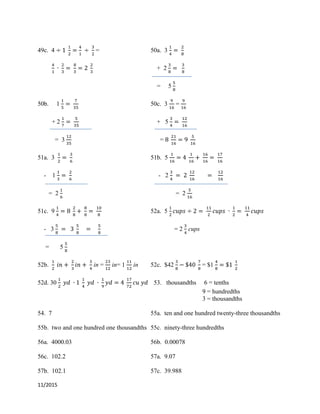 11/2015
49c. 4 = 50a. 3
+ 2
= 5
50b. 1 50c. 3 =
+ 2 + 5
= 3 =
51a. 3 51b. 5
- 1 - 2
= 2 = 2
51c. 9 52a. 5
- 3 = 2 cups
= 5
52b. in = in= 1 in 52c. $42 = $1
52d. 30 53. thousandths 6 = tenths
9 = hundredths
3 = thousandths
54. 7 55a. ten and one hundred twenty-three thousandths
55b. two and one hundred one thousandths 55c. ninety-three hundredths
56a. 4000.03 56b. 0.00078
56c. 102.2 57a. 9.07
57b. 102.1 57c. 39.988
 