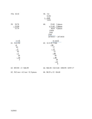 11/2015
57d. 10.10 58. 3.6
0.201
+ 0.05
3.851
59. 39.78 60. 23.05 2 places
- 23.99 x 11.62 2 places
15.79 4610 4 places
13830
2305
2305
2678410 = 267.8410
2.11̅ 81.441̅
61. 3) 6.350 62. 0.12 )9.77300
-6 - 96
03 17
-3 - 12
05 53
- 3 - 48
20 50
- 18 - 48
2 20
- 12
8
63. $93.98 ÷ 2 = $46.99 64. $84.50 + $213.68 + $98.99 = $397.17
65. 58.5 cm 6.5 cm = 9; 9 pieces 66. $0.55 x 12 = $6.60
 
