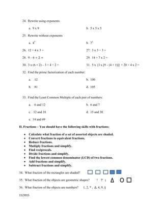 11/2015
24. Rewrite using exponents
a. 9 x 9 b. 5 x 5 x 5
25. Rewrite without exponents
a. 45
b. 73
26. 12 ÷ 4 x 3 = 27. 3 x 3 ÷ 3 =
28. 9 – 6 29. 14 + 7 x 2 =
30. 3 x (6 + 2) – 3 + 4 ÷ 2 = 31. 5 x {3 x [9 – (4 + 1)]} + 20 ÷ 4 x 2 =
32. Find the prime factorization of each number:
a. 12 b. 100
b. 81 d. 105
33. Find the Least Common Multiple of each pair of numbers:
a. 6 and 12 b. 6 and 7
c. 12 and 18 d. 15 and 30
e. 14 and 49
II. Fractions – You should have the following skills with fractions:
 Calculate what fraction of a set of assorted objects are shaded.
 Convert fractions to equivalent fractions.
 Reduce fractions.
 Multiply fractions and simplify.
 Find reciprocals.
 Divide fractions and simplify.
 Find the lowest common denominator (LCD) of two fractions.
 Add fractions and simplify.
 Subtract fractions and simplify.
34. What fraction of the rectangles are shaded?
35. What fraction of the objects are geometric shapes? ! ? ;
36. What fraction of the objects are numbers? 1, 2, * , , 4, 9, §
 