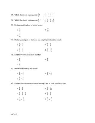 11/2015
37. Which fraction is equivalent to ?
38. Which fraction is equivalent to ?
39. Reduce each fraction to lowest terms:
a. b.
c.
40. Multiply each pair of fractions and simplify (reduce) the result:
a. b.
c. d.
41. Find the reciprocal of each number:
a. b.
c. 6
42. Divide and simplify the results:
a. ÷ b. ÷
c. ÷
43. Find the lowest common denominator (LCD) of each set of fractions:
a. , b. ,
c. , , d. ,
e. , f. ,
 