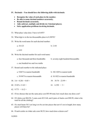 11/2015
IV. Decimals – You should have the following skills with decimals:
 Recognize the value of each place in the number.
 Be able to name decimal numbers accurately.
 Round decimals accurately.
 Add, subtract, multiply and divide (to 3 decimal places).
 Solve application problems involving decimals.
53. What place value does 3 have in 0.693?
54. What digit is in the ten-thousandths place in 0.28976?
55. Write the word name for each decimal number:
a. 10.123 b. 2.101
c. 0.93
56. Write the decimal number for each word name:
a. four thousand and three hundredths b. seventy-eight hundred-thousandths
c. one hundred two and two tenths
57. Round each number to the indicated place:
a. 9.0673 to nearest hundredth b. 102.1029 to nearest tenth
c. 39.9875 to nearest thousandth d. 10.1022 to nearest hundredth
58. 3.6 + 0.201 + 0.05 = 59. 39.78 – 23.99 =
60. 23.05 x 11.62 = 61. 6.350 ÷ 3 =
62. 9.773 ÷ 0.12 =
63. If two dresses that are the same price cost $93.98 total, how much does one dress cost?
64. If 4 shirts cost $84.50, 3 coats costs $213.68, and 4 pairs of slacks cost $98.99, what is the
total for all the clothing?
65. If a steel beam 58.5 cm long is to be cut into pieces that are 6.5 cm in length, how many
pieces will there be?
66. If each cookie at a bake sale costs $0.55, how much does a dozen cost?
 