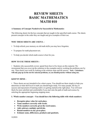 11/2015
REVIEW SHEETS
BASIC MATHEMATICS
MATH 010
A Summary of Concepts Needed to be Successful in Mathematics
The following sheets list the key concepts that are taught in the specified math course. The sheets
present concepts in the order they are taught and give examples of their use.
WHY THESE SHEETS ARE USEFUL –
• To help refresh your memory on old math skills you may have forgotten.
• To prepare for math placement test.
• To help you decide which math course is best for you.
HOW TO USE THESE SHEETS –
• Students who successfully review spend from four to five hours on this material. We
recommend that you cover up the solutions to the examples and try working the problems one by
one. Then check your work by looking at the solution steps and the answer. Note: Calculators
will only pop up on the test for selected problems, so you should practice without using one.
KEEP IN MIND –
• These sheets are not intended to be a short course. You should use them simply to help you
determine at what skill level in math you should begin study. For many people, the key to
success and enjoyment of learning math is in getting started at the right place. You will most
likely be more satisfied and comfortable if you start onto the path of math and science by
selecting the appropriate beginning stepping stone.
I. Whole number concepts – You should have the following skills with whole numbers:
 Recognize place value for each place.
 Name numbers correctly with words.
 Write numbers correctly given the word names.
 Add, subtract, multiply and divide.
 Round numbers to any given place.
 Estimate sums, differences, products and quotients.
 