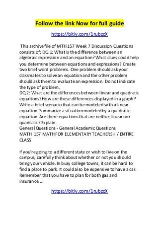 Follow the link Now for full guide 
https://bitly.com/1rubzcX 
This archive file of MTH 157 Week 7 Discussion Questions 
consists of: DQ 1: What is the difference between an 
algebraic expression and an equation? What clues could help 
you determine between equations and expressions? Create 
two brief word problems. One problem should ask your 
classmates to solve an equation and the other problem 
should ask them to evaluate an expression. Do not indicate 
the type of problem. 
DQ 2: What are the differences between linear and quadratic 
equations? How are these differences displayed in a graph? 
Write a brief scenario that can be modeled with a linear 
equation. Summarize a situation modeled by a quadratic 
equation. Are there equations that are neither linear nor 
quadratic? Explain. 
General Questions - General Academic Questions 
MATH 157 MATH FOR ELEMENTARY TEACHERS II / ENTIRE 
CLASS 
If you're going to a different state or wish to live on the 
campus, carefully think about whether or not you should 
bring your vehicle. In busy college towns, it can be hard to 
find a place to park. It could also be expensive to have a car. 
Remember that you have to plan for both gas and 
insurance.... 
https://bitly.com/1rubzcX 
