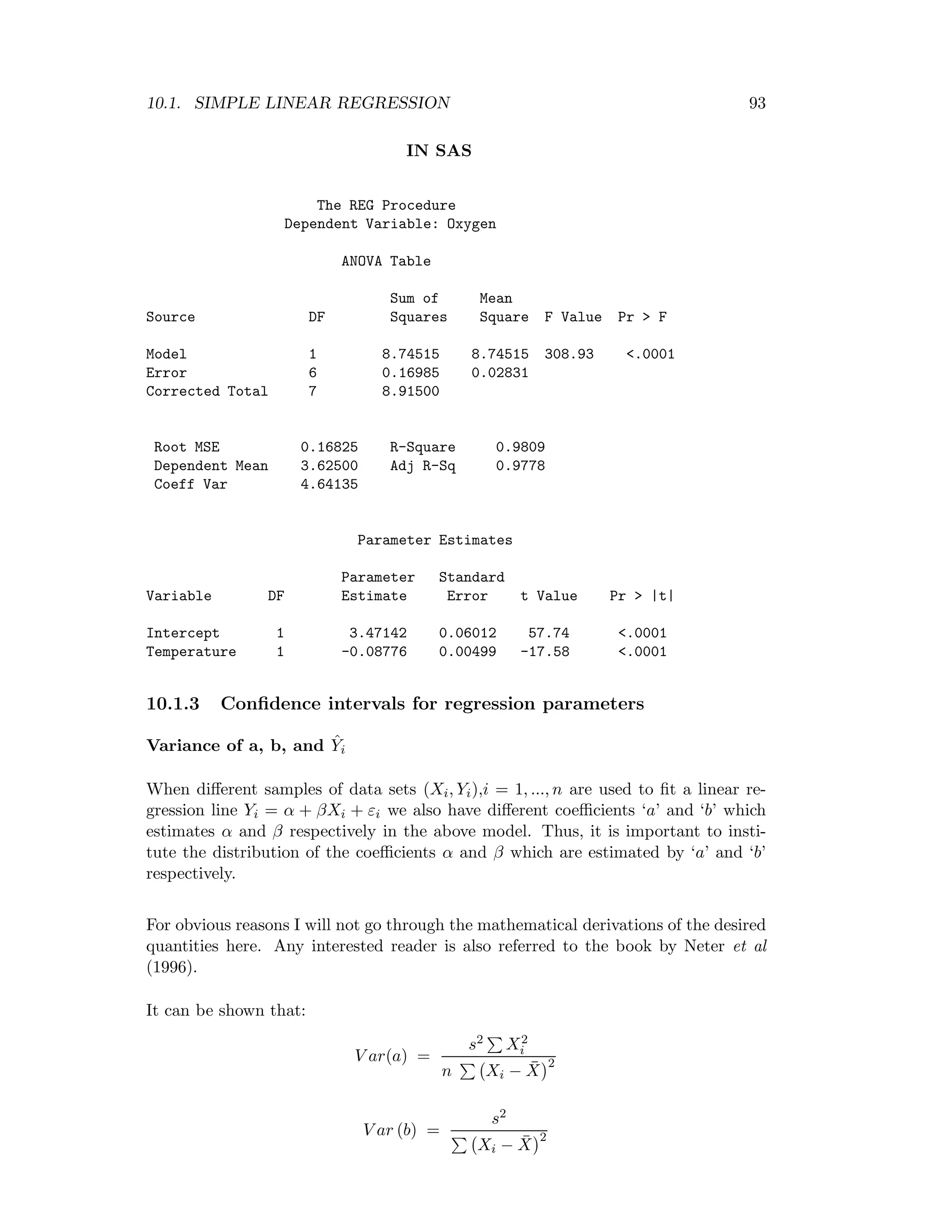 10.1. SIMPLE LINEAR REGRESSION 93
IN SAS
The REG Procedure
Dependent Variable: Oxygen
ANOVA Table
Sum of Mean
Source DF Squares Square F Value Pr > F
Model 1 8.74515 8.74515 308.93 <.0001
Error 6 0.16985 0.02831
Corrected Total 7 8.91500
Root MSE 0.16825 R-Square 0.9809
Dependent Mean 3.62500 Adj R-Sq 0.9778
Coeff Var 4.64135
Parameter Estimates
Parameter Standard
Variable DF Estimate Error t Value Pr > |t|
Intercept 1 3.47142 0.06012 57.74 <.0001
Temperature 1 -0.08776 0.00499 -17.58 <.0001
10.1.3 Conﬁdence intervals for regression parameters
Variance of a, b, and ˆYi
When diﬀerent samples of data sets (Xi, Yi),i = 1, ..., n are used to ﬁt a linear re-
gression line Yi = α + βXi + εi we also have diﬀerent coeﬃcients ‘a’ and ‘b’ which
estimates α and β respectively in the above model. Thus, it is important to insti-
tute the distribution of the coeﬃcients α and β which are estimated by ‘a’ and ‘b’
respectively.
For obvious reasons I will not go through the mathematical derivations of the desired
quantities here. Any interested reader is also referred to the book by Neter et al
(1996).
It can be shown that:
V ar(a) =
s2 X2
i
n Xi − ¯X
2
V ar (b) =
s2
Xi − ¯X
2
 