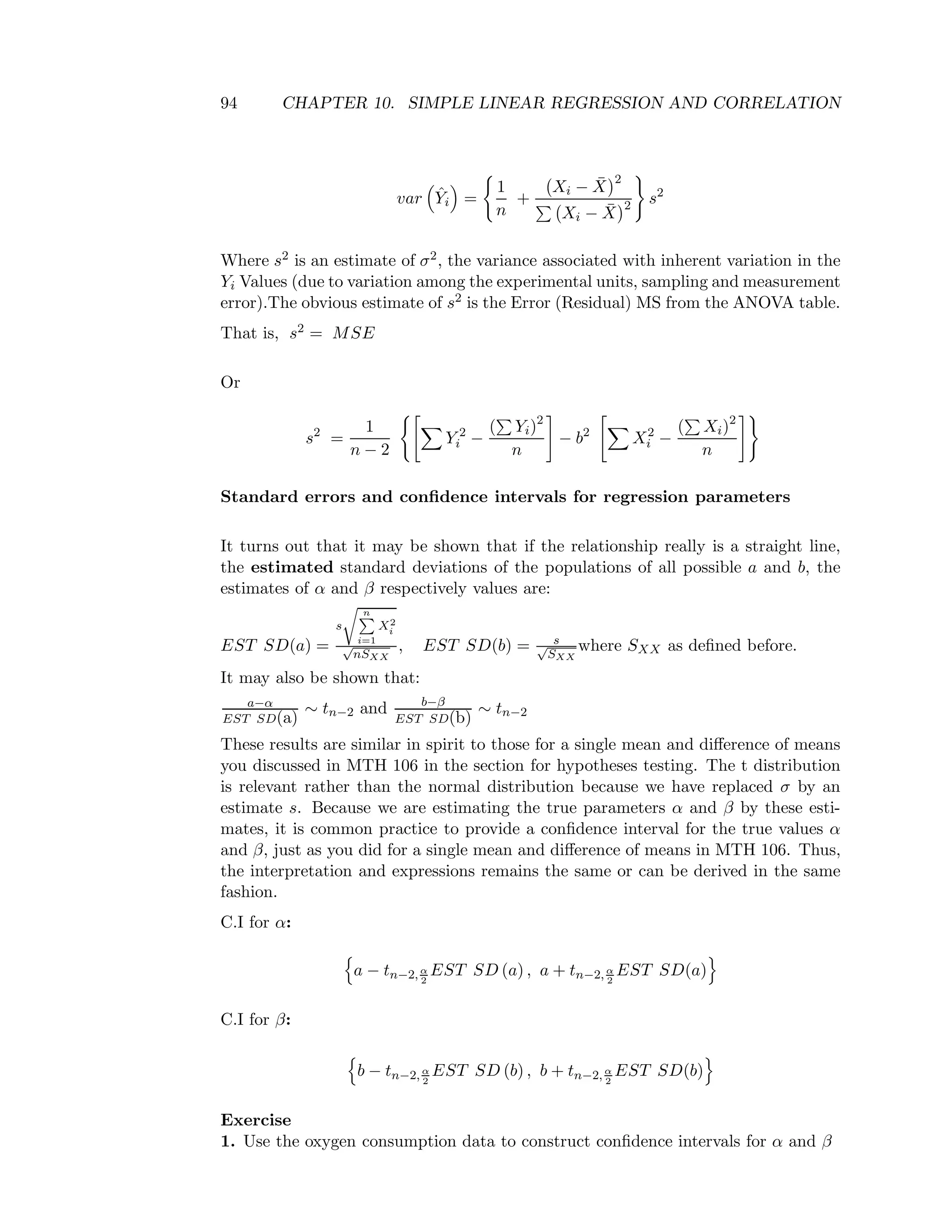 94 CHAPTER 10. SIMPLE LINEAR REGRESSION AND CORRELATION
var ˆYi =
1
n
+
Xi − ¯X
2
Xi − ¯X
2 s2
Where s2 is an estimate of σ2, the variance associated with inherent variation in the
Yi Values (due to variation among the experimental units, sampling and measurement
error).The obvious estimate of s2 is the Error (Residual) MS from the ANOVA table.
That is, s2 = MSE
Or
s2
=
1
n − 2
Y 2
i −
( Yi)2
n
− b2
X2
i −
( Xi)2
n
Standard errors and conﬁdence intervals for regression parameters
It turns out that it may be shown that if the relationship really is a straight line,
the estimated standard deviations of the populations of all possible a and b, the
estimates of α and β respectively values are:
EST SD(a) =
s
n
i=1
X2
i
√
nSXX
, EST SD(b) = s√
SXX
where SXX as deﬁned before.
It may also be shown that:
a−α
EST SD(a)
∼ tn−2 and b−β
EST SD(b)
∼ tn−2
These results are similar in spirit to those for a single mean and diﬀerence of means
you discussed in MTH 106 in the section for hypotheses testing. The t distribution
is relevant rather than the normal distribution because we have replaced σ by an
estimate s. Because we are estimating the true parameters α and β by these esti-
mates, it is common practice to provide a conﬁdence interval for the true values α
and β, just as you did for a single mean and diﬀerence of means in MTH 106. Thus,
the interpretation and expressions remains the same or can be derived in the same
fashion.
C.I for α:
a − tn−2, α
2
EST SD (a) , a + tn−2, α
2
EST SD(a)
C.I for β:
b − tn−2, α
2
EST SD (b) , b + tn−2, α
2
EST SD(b)
Exercise
1. Use the oxygen consumption data to construct conﬁdence intervals for α and β
 