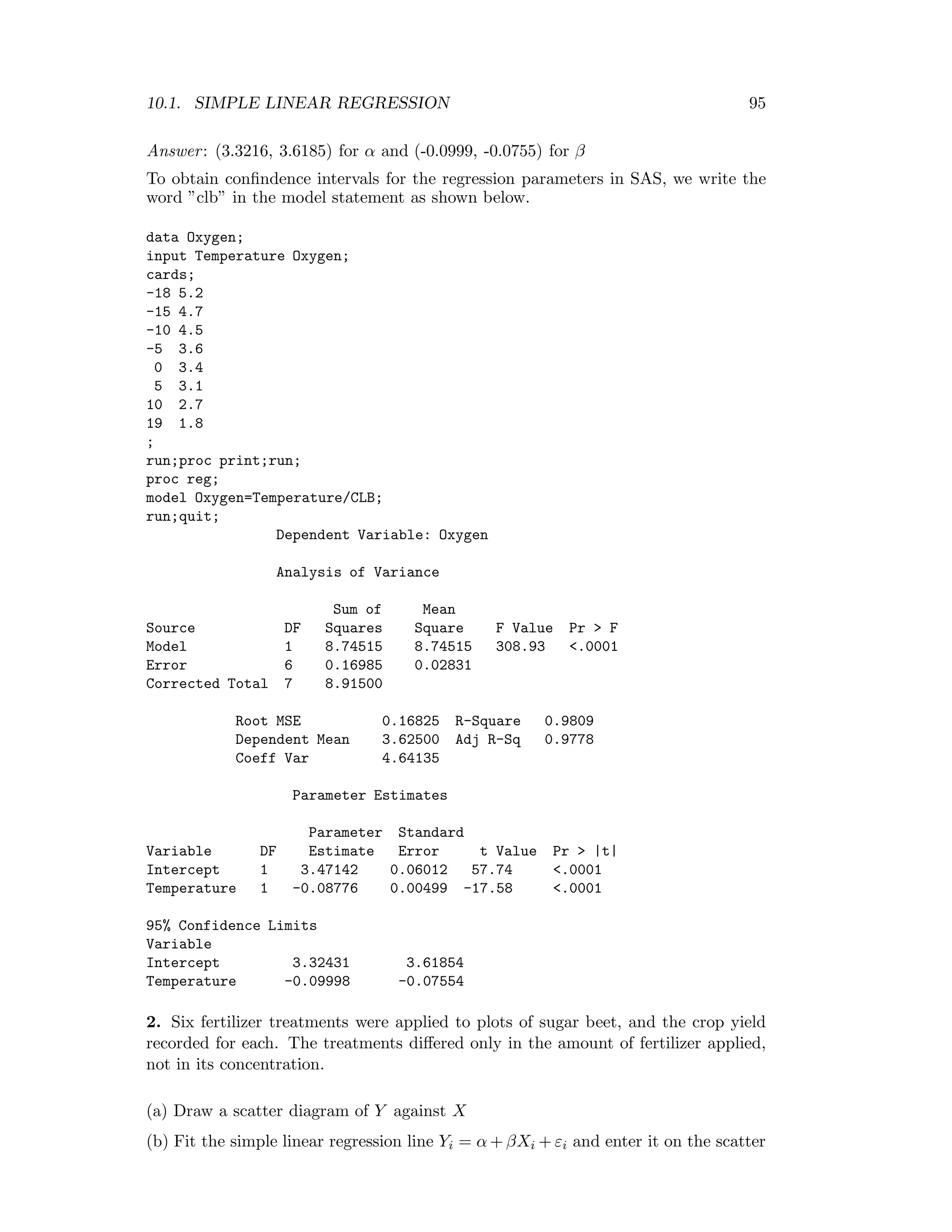 10.1. SIMPLE LINEAR REGRESSION 95
Answer: (3.3216, 3.6185) for α and (-0.0999, -0.0755) for β
To obtain conﬁndence intervals for the regression parameters in SAS, we write the
word ”clb” in the model statement as shown below.
data Oxygen;
input Temperature Oxygen;
cards;
-18 5.2
-15 4.7
-10 4.5
-5 3.6
0 3.4
5 3.1
10 2.7
19 1.8
;
run;proc print;run;
proc reg;
model Oxygen=Temperature/CLB;
run;quit;
Dependent Variable: Oxygen
Analysis of Variance
Sum of Mean
Source DF Squares Square F Value Pr > F
Model 1 8.74515 8.74515 308.93 <.0001
Error 6 0.16985 0.02831
Corrected Total 7 8.91500
Root MSE 0.16825 R-Square 0.9809
Dependent Mean 3.62500 Adj R-Sq 0.9778
Coeff Var 4.64135
Parameter Estimates
Parameter Standard
Variable DF Estimate Error t Value Pr > |t|
Intercept 1 3.47142 0.06012 57.74 <.0001
Temperature 1 -0.08776 0.00499 -17.58 <.0001
95% Confidence Limits
Variable
Intercept 3.32431 3.61854
Temperature -0.09998 -0.07554
2. Six fertilizer treatments were applied to plots of sugar beet, and the crop yield
recorded for each. The treatments diﬀered only in the amount of fertilizer applied,
not in its concentration.
(a) Draw a scatter diagram of Y against X
(b) Fit the simple linear regression line Yi = α + βXi + εi and enter it on the scatter
 