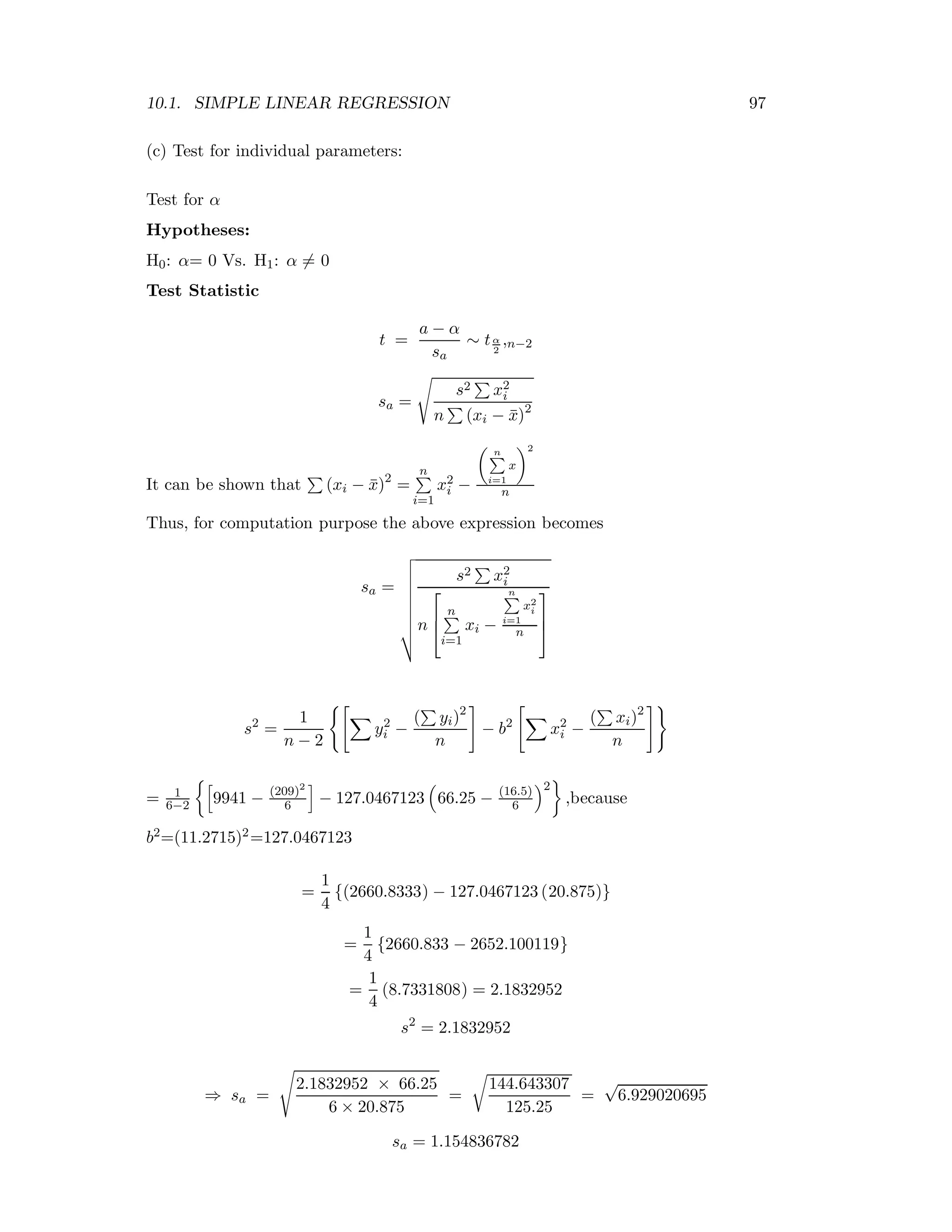 10.1. SIMPLE LINEAR REGRESSION 97
(c) Test for individual parameters:
Test for α
Hypotheses:
H0: α= 0 Vs. H1: α = 0
Test Statistic
t =
a − α
sa
∼ tα
2
,n−2
sa =
s2 x2
i
n (xi − ¯x)2
It can be shown that (xi − ¯x)2
=
n
i=1
x2
i −
n
i=1
x
2
n
Thus, for computation purpose the above expression becomes
sa =
s2 x2
i
n
⎡
⎢
⎣
n
i=1
xi −
n
i=1
x2
i
n
⎤
⎥
⎦
s2
=
1
n − 2
y2
i −
( yi)2
n
− b2
x2
i −
( xi)2
n
= 1
6−2 9941 − (209)2
6 − 127.0467123 66.25 − (16.5)
6
2
,because
b2=(11.2715)2=127.0467123
=
1
4
{(2660.8333) − 127.0467123 (20.875)}
=
1
4
{2660.833 − 2652.100119}
=
1
4
(8.7331808) = 2.1832952
s2
= 2.1832952
⇒ sa =
2.1832952 × 66.25
6 × 20.875
=
144.643307
125.25
=
√
6.929020695
sa = 1.154836782
 