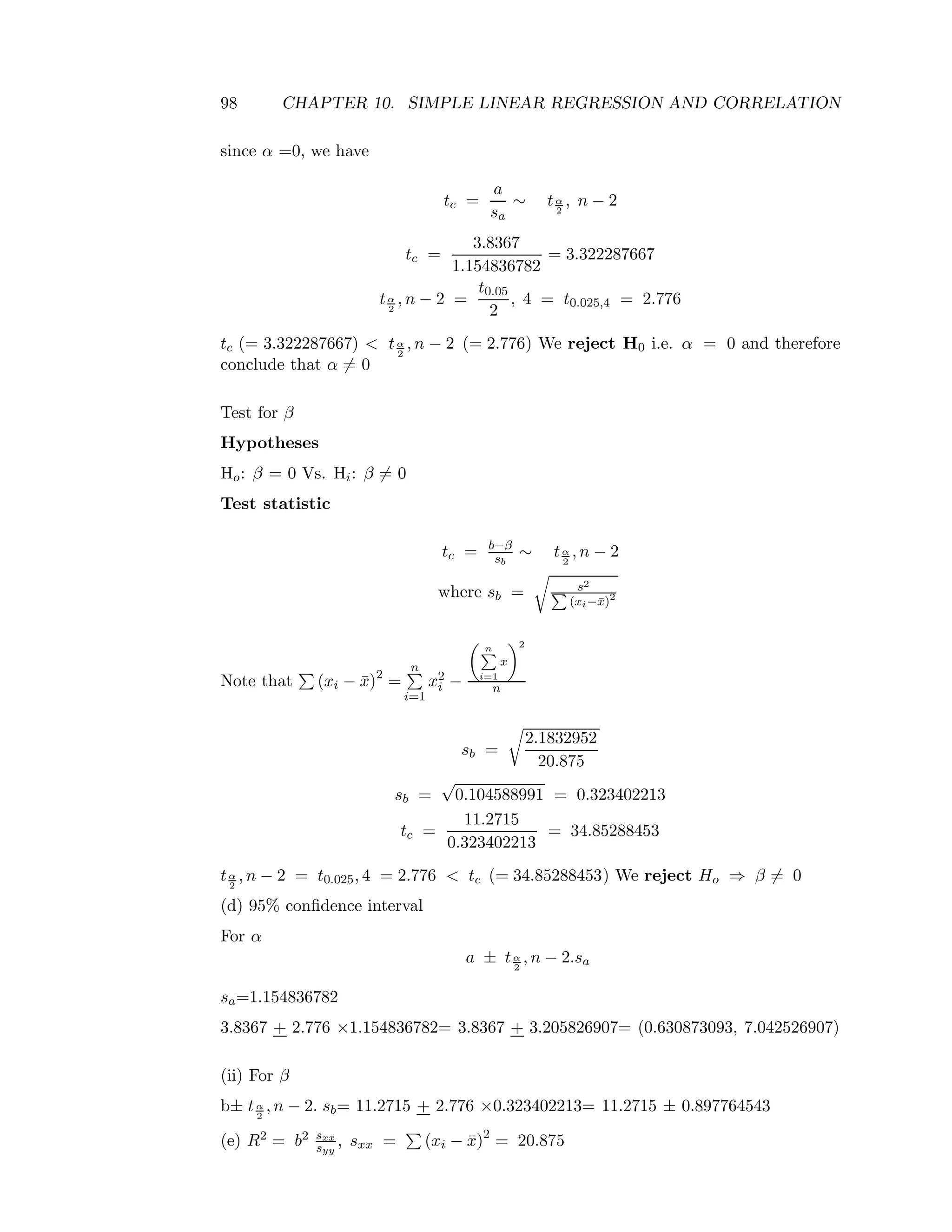 98 CHAPTER 10. SIMPLE LINEAR REGRESSION AND CORRELATION
since α =0, we have
tc =
a
sa
∼ tα
2
, n − 2
tc =
3.8367
1.154836782
= 3.322287667
tα
2
, n − 2 =
t0.05
2
, 4 = t0.025,4 = 2.776
tc (= 3.322287667) < tα
2
, n − 2 (= 2.776) We reject H0 i.e. α = 0 and therefore
conclude that α = 0
Test for β
Hypotheses
Ho: β = 0 Vs. Hi: β = 0
Test statistic
tc = b−β
sb
∼ tα
2
, n − 2
where sb = s2
(xi−¯x)2
Note that (xi − ¯x)2
=
n
i=1
x2
i −
n
i=1
x
2
n
sb =
2.1832952
20.875
sb =
√
0.104588991 = 0.323402213
tc =
11.2715
0.323402213
= 34.85288453
tα
2
, n − 2 = t0.025, 4 = 2.776 < tc (= 34.85288453) We reject Ho ⇒ β = 0
(d) 95% conﬁdence interval
For α
a ± tα
2
, n − 2.sa
sa=1.154836782
3.8367 + 2.776 ×1.154836782= 3.8367 + 3.205826907= (0.630873093, 7.042526907)
(ii) For β
b± tα
2
, n − 2. sb= 11.2715 + 2.776 ×0.323402213= 11.2715 ± 0.897764543
(e) R2 = b2 sxx
syy
, sxx = (xi − ¯x)2
= 20.875
 
