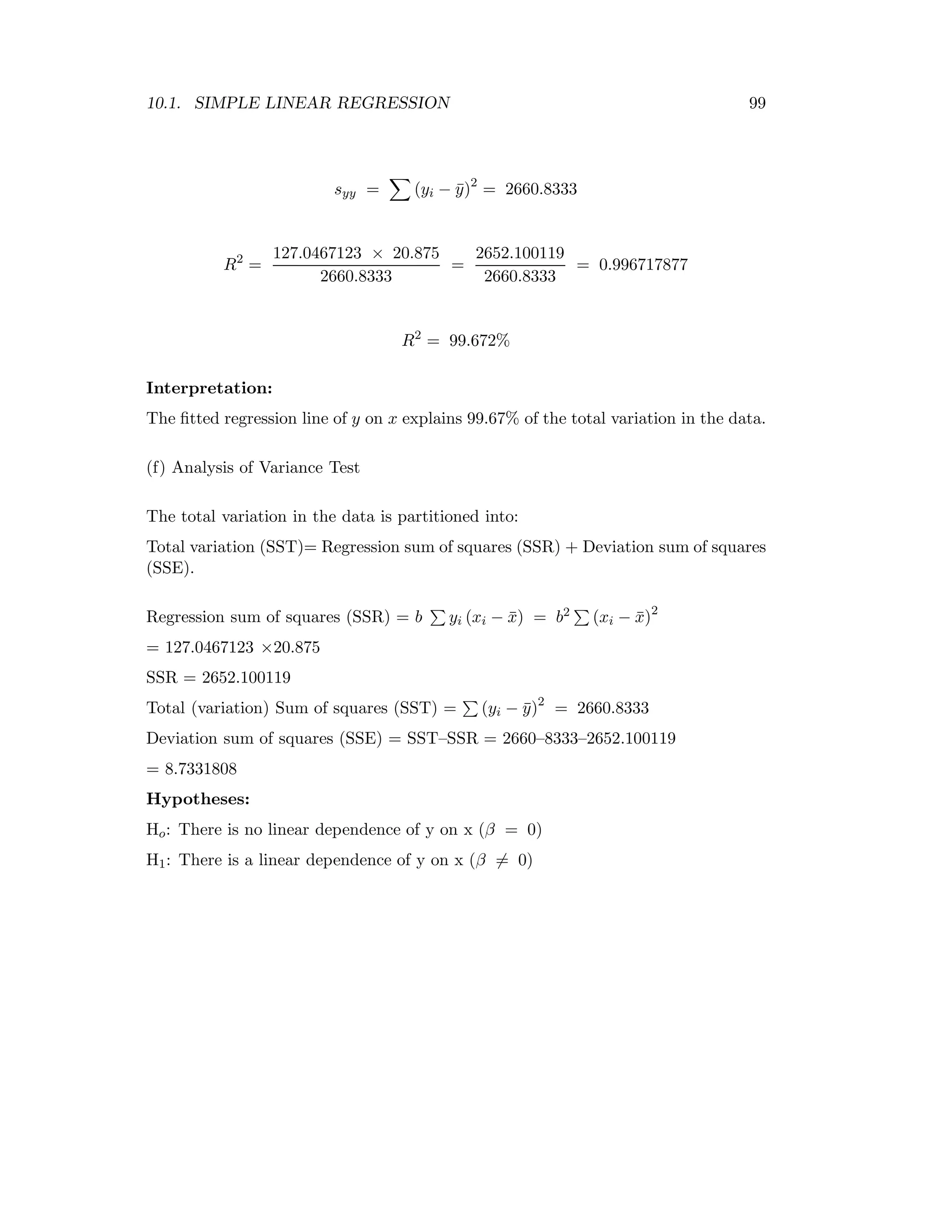 10.1. SIMPLE LINEAR REGRESSION 99
syy = (yi − ¯y)2
= 2660.8333
R2
=
127.0467123 × 20.875
2660.8333
=
2652.100119
2660.8333
= 0.996717877
R2
= 99.672%
Interpretation:
The ﬁtted regression line of y on x explains 99.67% of the total variation in the data.
(f) Analysis of Variance Test
The total variation in the data is partitioned into:
Total variation (SST)= Regression sum of squares (SSR) + Deviation sum of squares
(SSE).
Regression sum of squares (SSR) = b yi (xi − ¯x) = b2 (xi − ¯x)2
= 127.0467123 ×20.875
SSR = 2652.100119
Total (variation) Sum of squares (SST) = (yi − ¯y)2
= 2660.8333
Deviation sum of squares (SSE) = SST–SSR = 2660–8333–2652.100119
= 8.7331808
Hypotheses:
Ho: There is no linear dependence of y on x (β = 0)
H1: There is a linear dependence of y on x (β = 0)
 