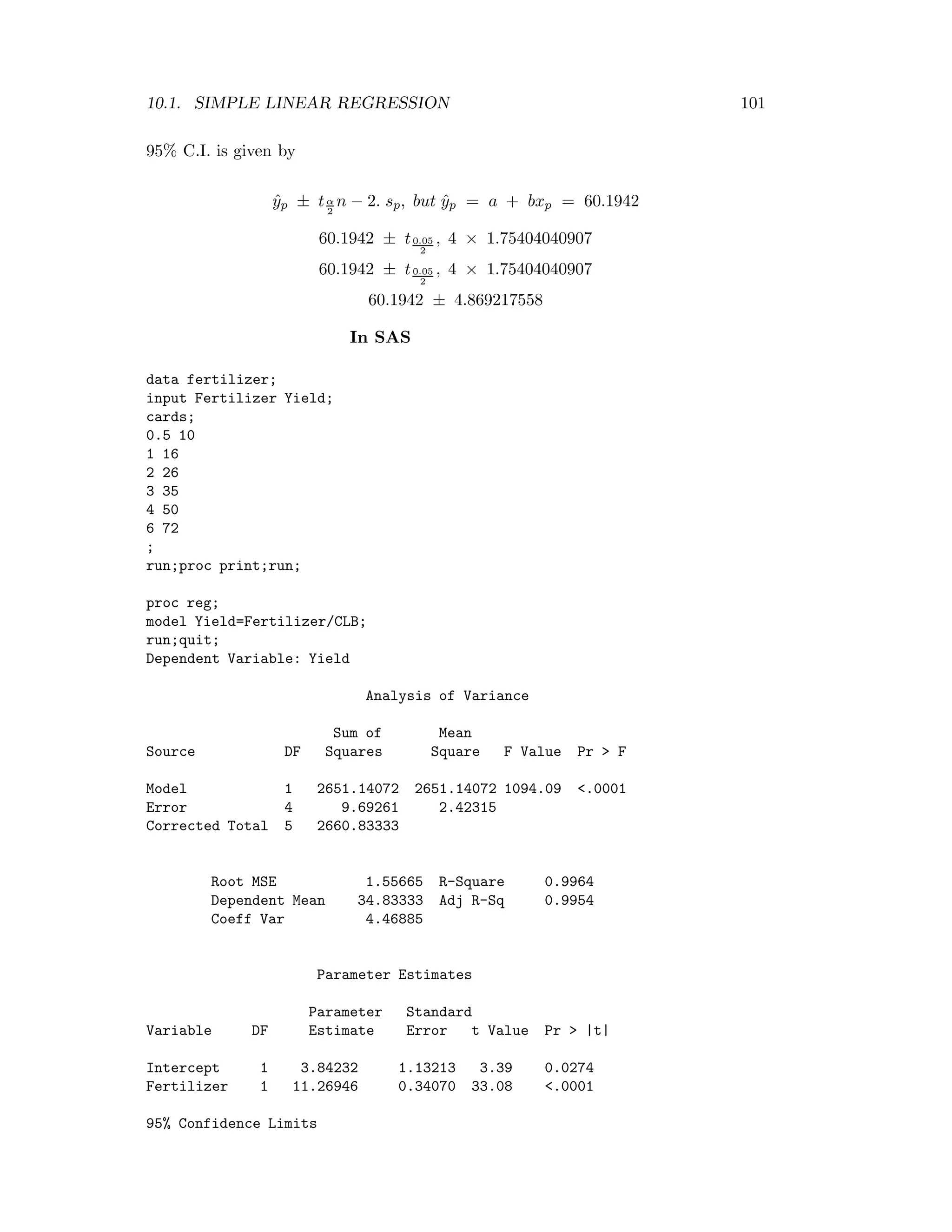 10.1. SIMPLE LINEAR REGRESSION 101
95% C.I. is given by
ˆyp ± tα
2
n − 2. sp, but ˆyp = a + bxp = 60.1942
60.1942 ± t0.05
2
, 4 × 1.75404040907
60.1942 ± t0.05
2
, 4 × 1.75404040907
60.1942 ± 4.869217558
In SAS
data fertilizer;
input Fertilizer Yield;
cards;
0.5 10
1 16
2 26
3 35
4 50
6 72
;
run;proc print;run;
proc reg;
model Yield=Fertilizer/CLB;
run;quit;
Dependent Variable: Yield
Analysis of Variance
Sum of Mean
Source DF Squares Square F Value Pr > F
Model 1 2651.14072 2651.14072 1094.09 <.0001
Error 4 9.69261 2.42315
Corrected Total 5 2660.83333
Root MSE 1.55665 R-Square 0.9964
Dependent Mean 34.83333 Adj R-Sq 0.9954
Coeff Var 4.46885
Parameter Estimates
Parameter Standard
Variable DF Estimate Error t Value Pr > |t|
Intercept 1 3.84232 1.13213 3.39 0.0274
Fertilizer 1 11.26946 0.34070 33.08 <.0001
95% Confidence Limits
 