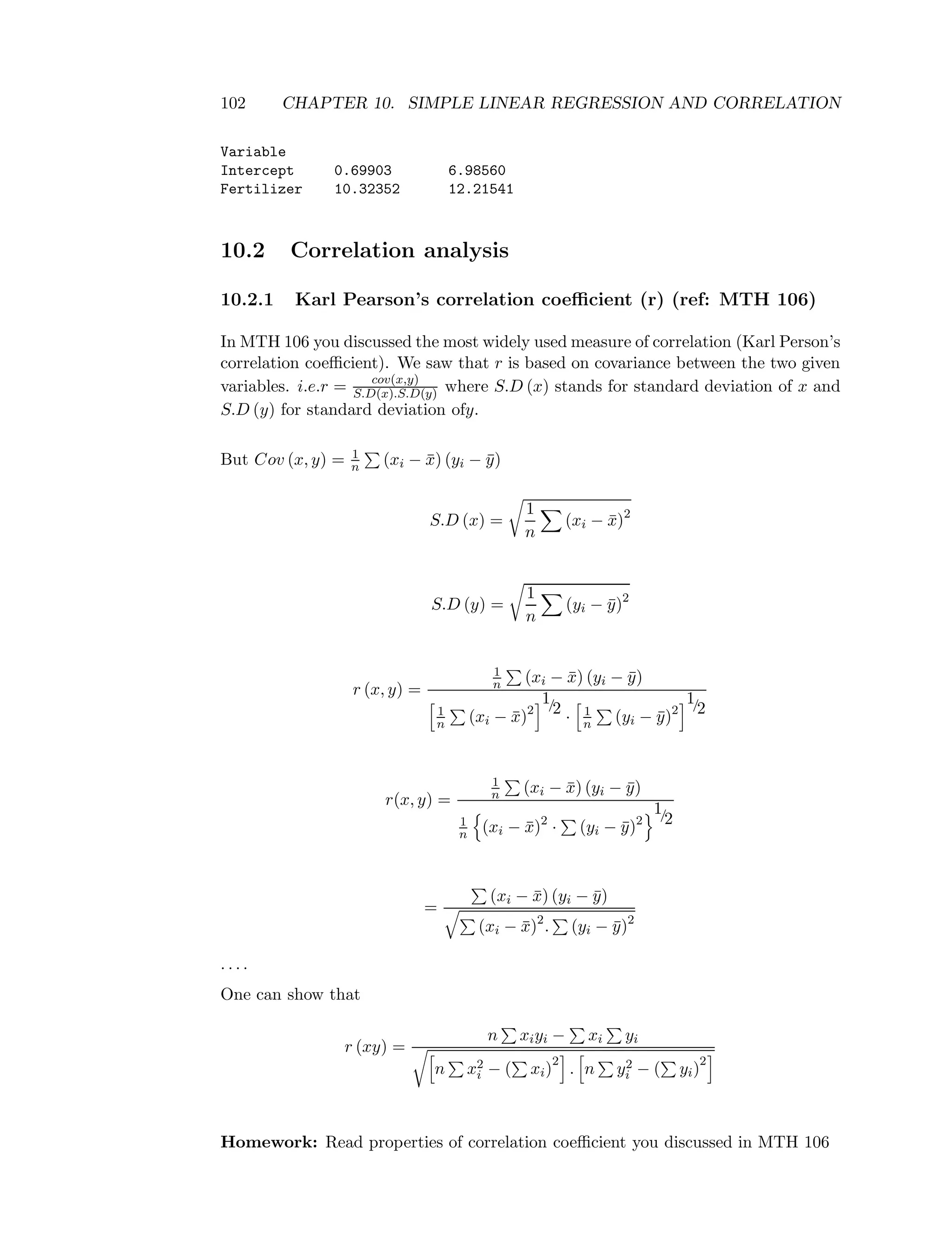 102 CHAPTER 10. SIMPLE LINEAR REGRESSION AND CORRELATION
Variable
Intercept 0.69903 6.98560
Fertilizer 10.32352 12.21541
10.2 Correlation analysis
10.2.1 Karl Pearson’s correlation coeﬃcient (r) (ref: MTH 106)
In MTH 106 you discussed the most widely used measure of correlation (Karl Person’s
correlation coeﬃcient). We saw that r is based on covariance between the two given
variables. i.e.r = cov(x,y)
S.D(x).S.D(y) where S.D (x) stands for standard deviation of x and
S.D (y) for standard deviation ofy.
But Cov (x, y) = 1
n (xi − ¯x) (yi − ¯y)
S.D (x) =
1
n
(xi − ¯x)2
S.D (y) =
1
n
(yi − ¯y)2
r (x, y) =
1
n (xi − ¯x) (yi − ¯y)
1
n (xi − ¯x)2
1/2 · 1
n (yi − ¯y)2
1/2
r(x, y) =
1
n (xi − ¯x) (yi − ¯y)
1
n (xi − ¯x)2
· (yi − ¯y)2
1/2
=
(xi − ¯x) (yi − ¯y)
(xi − ¯x)2
. (yi − ¯y)2
. . . .
One can show that
r (xy) =
n xiyi − xi yi
n x2
i − ( xi)
2
. n y2
i − ( yi)
2
Homework: Read properties of correlation coeﬃcient you discussed in MTH 106
 