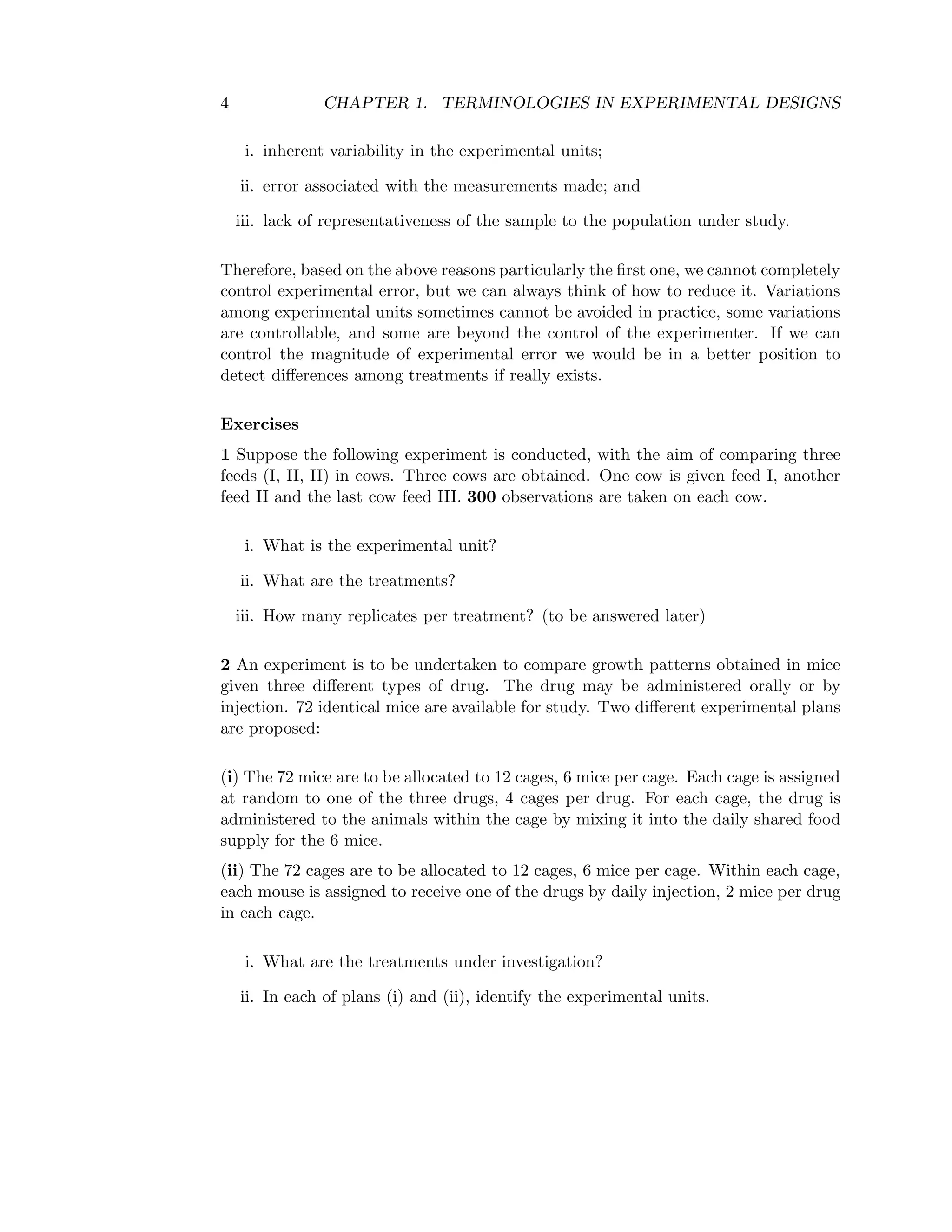4 CHAPTER 1. TERMINOLOGIES IN EXPERIMENTAL DESIGNS
i. inherent variability in the experimental units;
ii. error associated with the measurements made; and
iii. lack of representativeness of the sample to the population under study.
Therefore, based on the above reasons particularly the ﬁrst one, we cannot completely
control experimental error, but we can always think of how to reduce it. Variations
among experimental units sometimes cannot be avoided in practice, some variations
are controllable, and some are beyond the control of the experimenter. If we can
control the magnitude of experimental error we would be in a better position to
detect diﬀerences among treatments if really exists.
Exercises
1 Suppose the following experiment is conducted, with the aim of comparing three
feeds (I, II, II) in cows. Three cows are obtained. One cow is given feed I, another
feed II and the last cow feed III. 300 observations are taken on each cow.
i. What is the experimental unit?
ii. What are the treatments?
iii. How many replicates per treatment? (to be answered later)
2 An experiment is to be undertaken to compare growth patterns obtained in mice
given three diﬀerent types of drug. The drug may be administered orally or by
injection. 72 identical mice are available for study. Two diﬀerent experimental plans
are proposed:
(i) The 72 mice are to be allocated to 12 cages, 6 mice per cage. Each cage is assigned
at random to one of the three drugs, 4 cages per drug. For each cage, the drug is
administered to the animals within the cage by mixing it into the daily shared food
supply for the 6 mice.
(ii) The 72 cages are to be allocated to 12 cages, 6 mice per cage. Within each cage,
each mouse is assigned to receive one of the drugs by daily injection, 2 mice per drug
in each cage.
i. What are the treatments under investigation?
ii. In each of plans (i) and (ii), identify the experimental units.
 