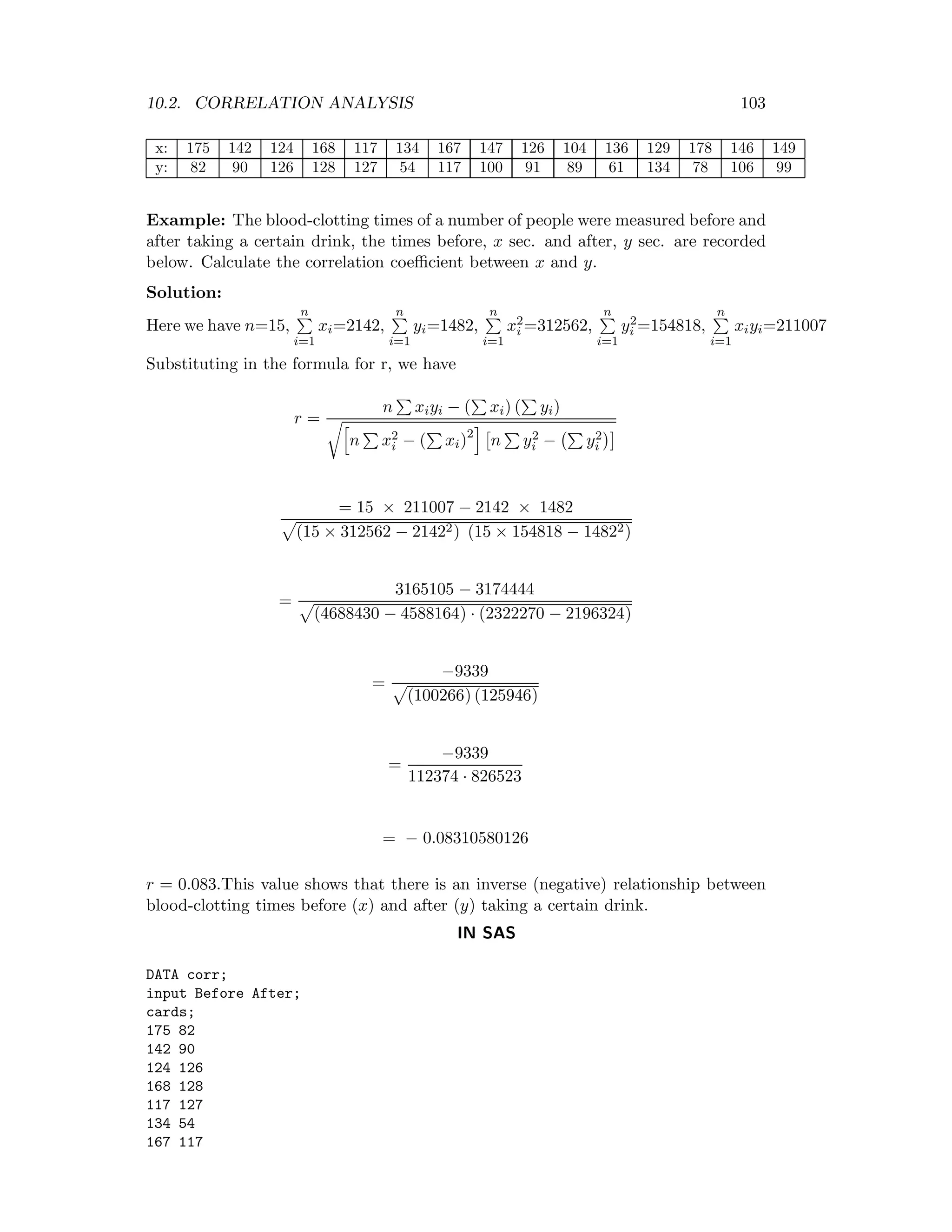 10.2. CORRELATION ANALYSIS 103
x: 175 142 124 168 117 134 167 147 126 104 136 129 178 146 149
y: 82 90 126 128 127 54 117 100 91 89 61 134 78 106 99
Example: The blood-clotting times of a number of people were measured before and
after taking a certain drink, the times before, x sec. and after, y sec. are recorded
below. Calculate the correlation coeﬃcient between x and y.
Solution:
Here we have n=15,
n
i=1
xi=2142,
n
i=1
yi=1482,
n
i=1
x2
i =312562,
n
i=1
y2
i =154818,
n
i=1
xiyi=211007
Substituting in the formula for r, we have
r =
n xiyi − ( xi) ( yi)
n x2
i − ( xi)2
n y2
i − y2
i
= 15 × 211007 − 2142 × 1482
(15 × 312562 − 21422) (15 × 154818 − 14822)
=
3165105 − 3174444
(4688430 − 4588164) · (2322270 − 2196324)
=
−9339
(100266) (125946)
=
−9339
112374 · 826523
= − 0.08310580126
r = 0.083.This value shows that there is an inverse (negative) relationship between
blood-clotting times before (x) and after (y) taking a certain drink.
IN SAS
DATA corr;
input Before After;
cards;
175 82
142 90
124 126
168 128
117 127
134 54
167 117
 