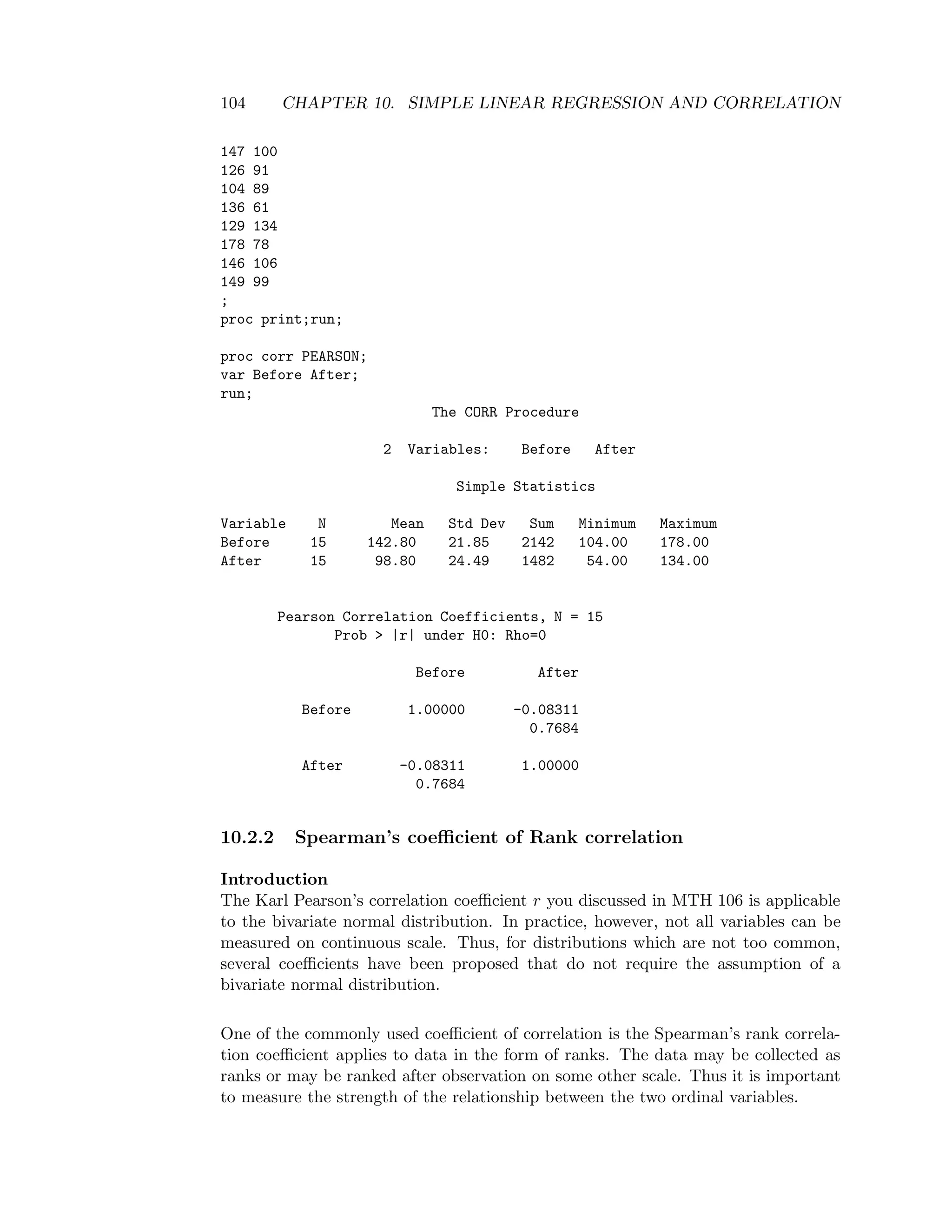 104 CHAPTER 10. SIMPLE LINEAR REGRESSION AND CORRELATION
147 100
126 91
104 89
136 61
129 134
178 78
146 106
149 99
;
proc print;run;
proc corr PEARSON;
var Before After;
run;
The CORR Procedure
2 Variables: Before After
Simple Statistics
Variable N Mean Std Dev Sum Minimum Maximum
Before 15 142.80 21.85 2142 104.00 178.00
After 15 98.80 24.49 1482 54.00 134.00
Pearson Correlation Coefficients, N = 15
Prob > |r| under H0: Rho=0
Before After
Before 1.00000 -0.08311
0.7684
After -0.08311 1.00000
0.7684
10.2.2 Spearman’s coeﬃcient of Rank correlation
Introduction
The Karl Pearson’s correlation coeﬃcient r you discussed in MTH 106 is applicable
to the bivariate normal distribution. In practice, however, not all variables can be
measured on continuous scale. Thus, for distributions which are not too common,
several coeﬃcients have been proposed that do not require the assumption of a
bivariate normal distribution.
One of the commonly used coeﬃcient of correlation is the Spearman’s rank correla-
tion coeﬃcient applies to data in the form of ranks. The data may be collected as
ranks or may be ranked after observation on some other scale. Thus it is important
to measure the strength of the relationship between the two ordinal variables.
 