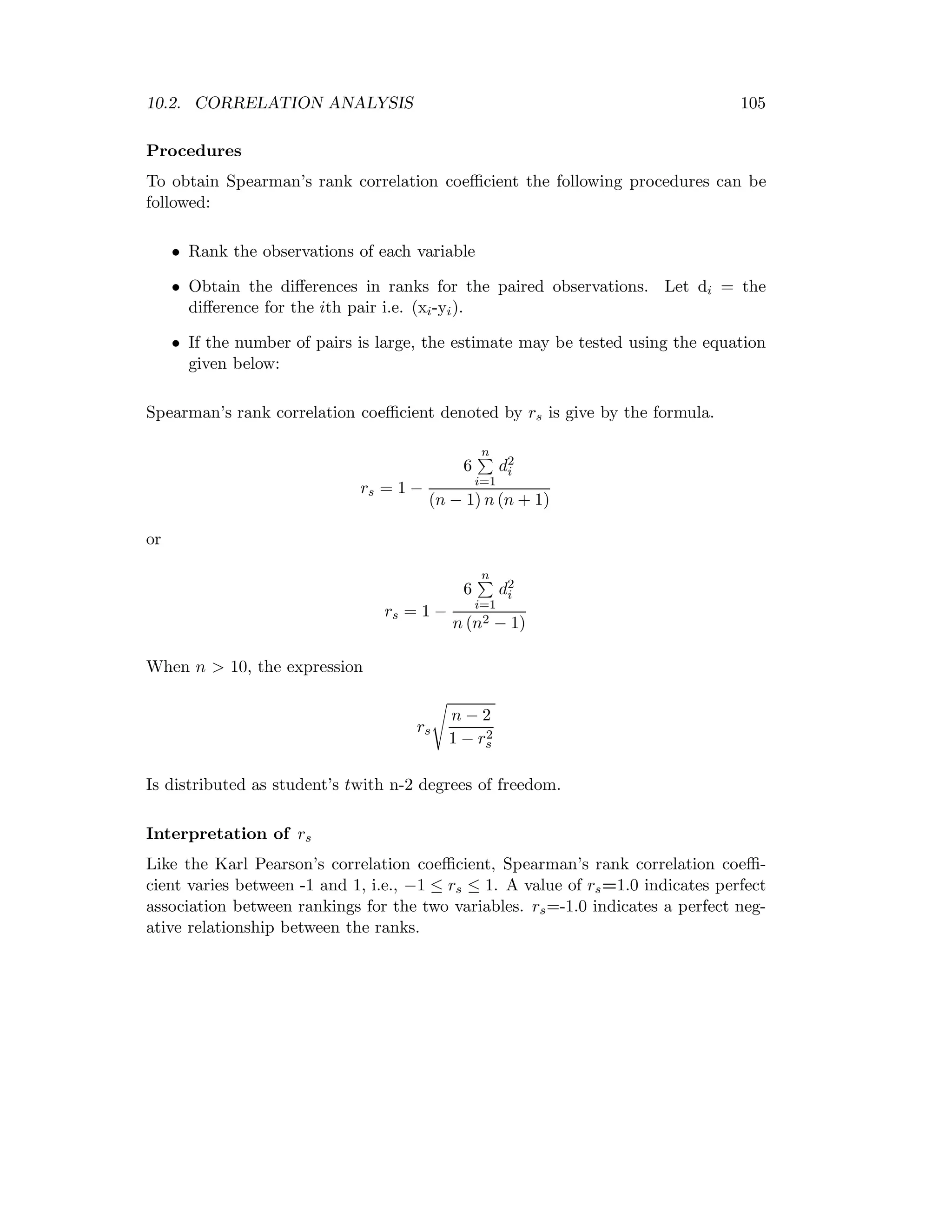 10.2. CORRELATION ANALYSIS 105
Procedures
To obtain Spearman’s rank correlation coeﬃcient the following procedures can be
followed:
• Rank the observations of each variable
• Obtain the diﬀerences in ranks for the paired observations. Let di = the
diﬀerence for the ith pair i.e. (xi-yi).
• If the number of pairs is large, the estimate may be tested using the equation
given below:
Spearman’s rank correlation coeﬃcient denoted by rs is give by the formula.
rs = 1 −
6
n
i=1
d2
i
(n − 1) n (n + 1)
or
rs = 1 −
6
n
i=1
d2
i
n (n2 − 1)
When n > 10, the expression
rs
n − 2
1 − r2
s
Is distributed as student’s twith n-2 degrees of freedom.
Interpretation of rs
Like the Karl Pearson’s correlation coeﬃcient, Spearman’s rank correlation coeﬃ-
cient varies between -1 and 1, i.e., −1 ≤ rs ≤ 1. A value of rs=1.0 indicates perfect
association between rankings for the two variables. rs=-1.0 indicates a perfect neg-
ative relationship between the ranks.
 