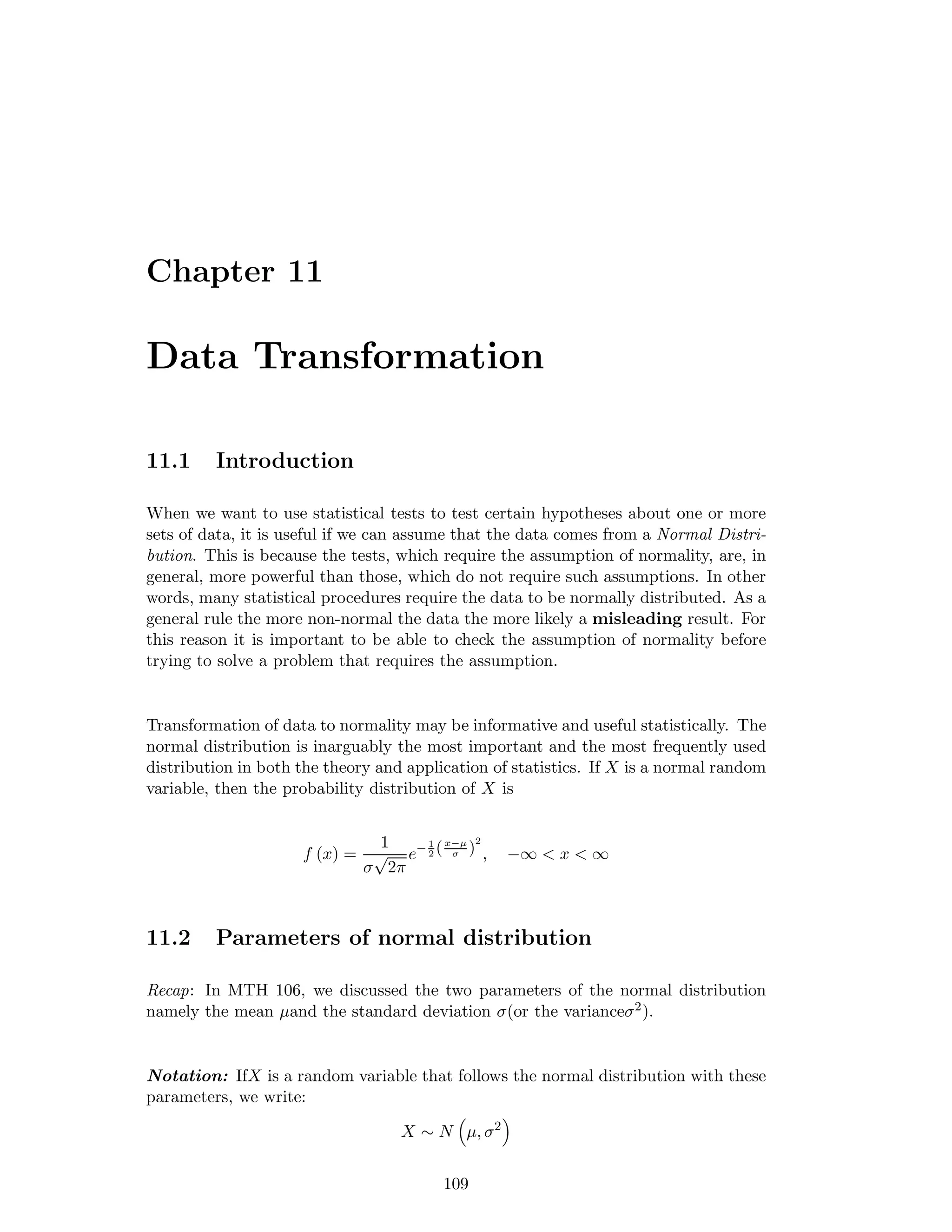 Chapter 11
Data Transformation
11.1 Introduction
When we want to use statistical tests to test certain hypotheses about one or more
sets of data, it is useful if we can assume that the data comes from a Normal Distri-
bution. This is because the tests, which require the assumption of normality, are, in
general, more powerful than those, which do not require such assumptions. In other
words, many statistical procedures require the data to be normally distributed. As a
general rule the more non-normal the data the more likely a misleading result. For
this reason it is important to be able to check the assumption of normality before
trying to solve a problem that requires the assumption.
Transformation of data to normality may be informative and useful statistically. The
normal distribution is inarguably the most important and the most frequently used
distribution in both the theory and application of statistics. If X is a normal random
variable, then the probability distribution of X is
f (x) =
1
σ
√
2π
e− 1
2 (x−µ
σ )
2
, −∞ < x < ∞
11.2 Parameters of normal distribution
Recap: In MTH 106, we discussed the two parameters of the normal distribution
namely the mean µand the standard deviation σ(or the varianceσ2).
Notation: IfX is a random variable that follows the normal distribution with these
parameters, we write:
X ∼ N µ, σ2
109
 
