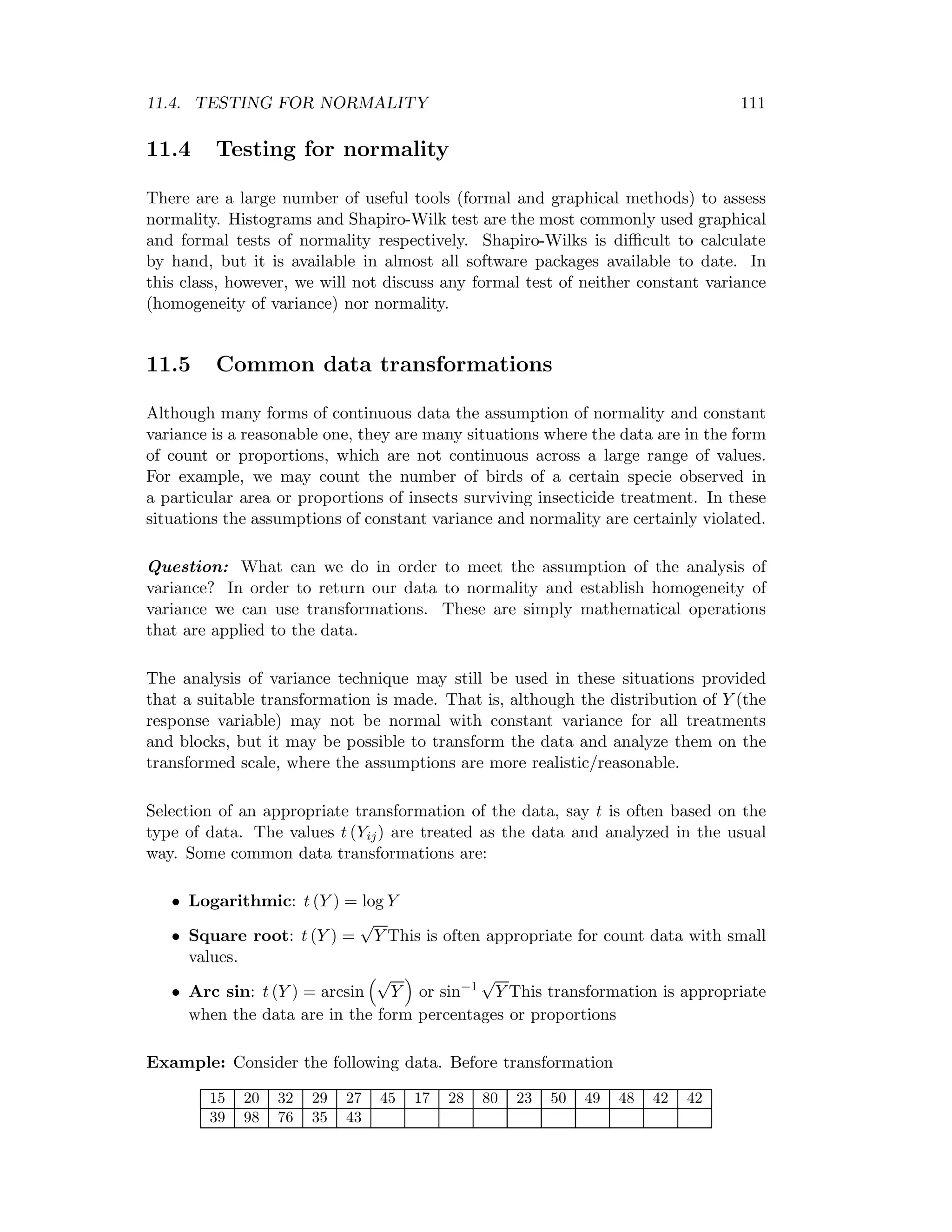 11.4. TESTING FOR NORMALITY 111
11.4 Testing for normality
There are a large number of useful tools (formal and graphical methods) to assess
normality. Histograms and Shapiro-Wilk test are the most commonly used graphical
and formal tests of normality respectively. Shapiro-Wilks is diﬃcult to calculate
by hand, but it is available in almost all software packages available to date. In
this class, however, we will not discuss any formal test of neither constant variance
(homogeneity of variance) nor normality.
11.5 Common data transformations
Although many forms of continuous data the assumption of normality and constant
variance is a reasonable one, they are many situations where the data are in the form
of count or proportions, which are not continuous across a large range of values.
For example, we may count the number of birds of a certain specie observed in
a particular area or proportions of insects surviving insecticide treatment. In these
situations the assumptions of constant variance and normality are certainly violated.
Question: What can we do in order to meet the assumption of the analysis of
variance? In order to return our data to normality and establish homogeneity of
variance we can use transformations. These are simply mathematical operations
that are applied to the data.
The analysis of variance technique may still be used in these situations provided
that a suitable transformation is made. That is, although the distribution of Y (the
response variable) may not be normal with constant variance for all treatments
and blocks, but it may be possible to transform the data and analyze them on the
transformed scale, where the assumptions are more realistic/reasonable.
Selection of an appropriate transformation of the data, say t is often based on the
type of data. The values t (Yij) are treated as the data and analyzed in the usual
way. Some common data transformations are:
• Logarithmic: t (Y ) = log Y
• Square root: t (Y ) =
√
Y This is often appropriate for count data with small
values.
• Arc sin: t (Y ) = arcsin
√
Y or sin−1
√
Y This transformation is appropriate
when the data are in the form percentages or proportions
Example: Consider the following data. Before transformation
15 20 32 29 27 45 17 28 80 23 50 49 48 42 42
39 98 76 35 43
 
