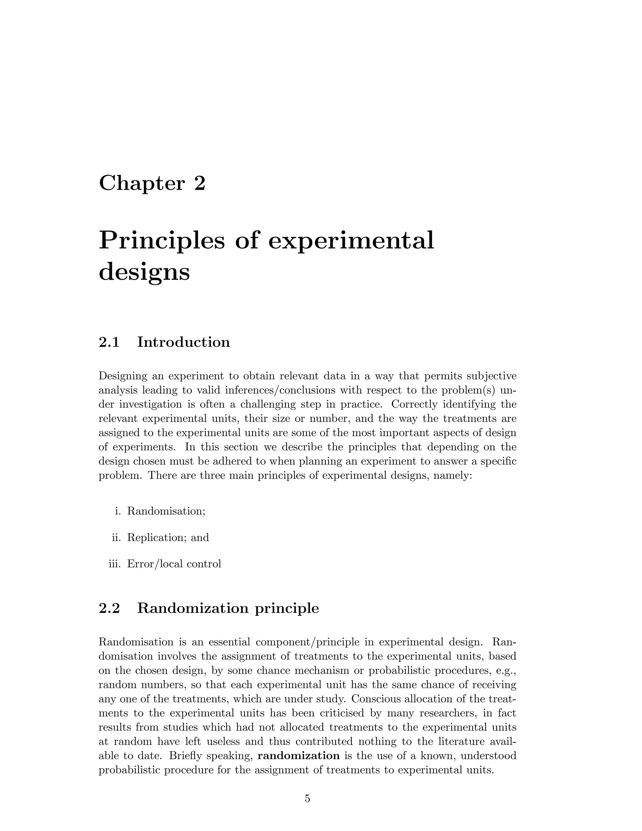 Chapter 2
Principles of experimental
designs
2.1 Introduction
Designing an experiment to obtain relevant data in a way that permits subjective
analysis leading to valid inferences/conclusions with respect to the problem(s) un-
der investigation is often a challenging step in practice. Correctly identifying the
relevant experimental units, their size or number, and the way the treatments are
assigned to the experimental units are some of the most important aspects of design
of experiments. In this section we describe the principles that depending on the
design chosen must be adhered to when planning an experiment to answer a speciﬁc
problem. There are three main principles of experimental designs, namely:
i. Randomisation;
ii. Replication; and
iii. Error/local control
2.2 Randomization principle
Randomisation is an essential component/principle in experimental design. Ran-
domisation involves the assignment of treatments to the experimental units, based
on the chosen design, by some chance mechanism or probabilistic procedures, e.g.,
random numbers, so that each experimental unit has the same chance of receiving
any one of the treatments, which are under study. Conscious allocation of the treat-
ments to the experimental units has been criticised by many researchers, in fact
results from studies which had not allocated treatments to the experimental units
at random have left useless and thus contributed nothing to the literature avail-
able to date. Brieﬂy speaking, randomization is the use of a known, understood
probabilistic procedure for the assignment of treatments to experimental units.
5
 