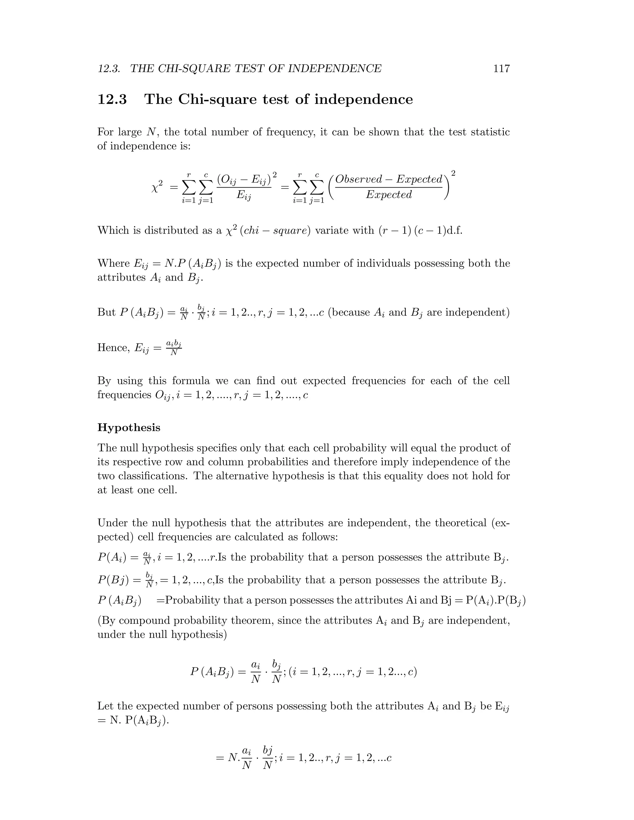 12.3. THE CHI-SQUARE TEST OF INDEPENDENCE 117
12.3 The Chi-square test of independence
For large N, the total number of frequency, it can be shown that the test statistic
of independence is:
χ2
=
r
i=1
c
j=1
(Oij − Eij)
Eij
2
=
r
i=1
c
j=1
Observed − Expected
Expected
2
Which is distributed as a χ2 (chi − square) variate with (r − 1) (c − 1)d.f.
Where Eij = N.P (AiBj) is the expected number of individuals possessing both the
attributes Ai and Bj.
But P (AiBj) = ai
N ·
bj
N ; i = 1, 2.., r, j = 1, 2, ...c (because Ai and Bj are independent)
Hence, Eij =
aibj
N
By using this formula we can ﬁnd out expected frequencies for each of the cell
frequencies Oij, i = 1, 2, ...., r, j = 1, 2, ...., c
Hypothesis
The null hypothesis speciﬁes only that each cell probability will equal the product of
its respective row and column probabilities and therefore imply independence of the
two classiﬁcations. The alternative hypothesis is that this equality does not hold for
at least one cell.
Under the null hypothesis that the attributes are independent, the theoretical (ex-
pected) cell frequencies are calculated as follows:
P(Ai) = ai
N , i = 1, 2, ....r.Is the probability that a person possesses the attribute Bj.
P(Bj) =
bj
N , = 1, 2, ..., c,Is the probability that a person possesses the attribute Bj.
P (AiBj) =Probability that a person possesses the attributes Ai and Bj = P(Ai).P(Bj)
(By compound probability theorem, since the attributes Ai and Bj are independent,
under the null hypothesis)
P (AiBj) =
ai
N
·
bj
N
; (i = 1, 2, ..., r, j = 1, 2..., c)
Let the expected number of persons possessing both the attributes Ai and Bj be Eij
= N. P(AiBj).
= N.
ai
N
·
bj
N
; i = 1, 2.., r, j = 1, 2, ...c
 